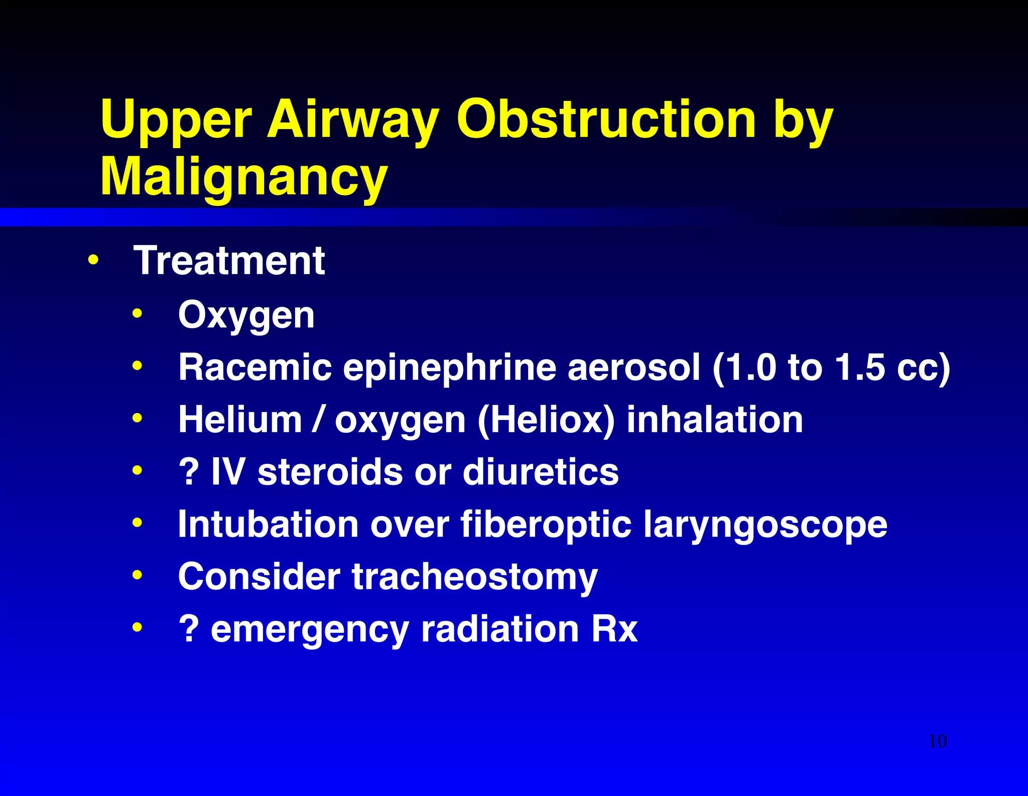 Upper Airway Obstruction by 
Malignancy 
• Treatment! 
• Oxygen! 
• Racemic epinephrine aerosol (1.0 to 1.5 cc)! 
• Helium / oxygen (Heliox) inhalation! 
• ? IV steroids or diuretics! 
• Intubation over fiberoptic laryngoscope! 
• Consider tracheostomy! 
• ? emergency radiation Rx 
10 
 