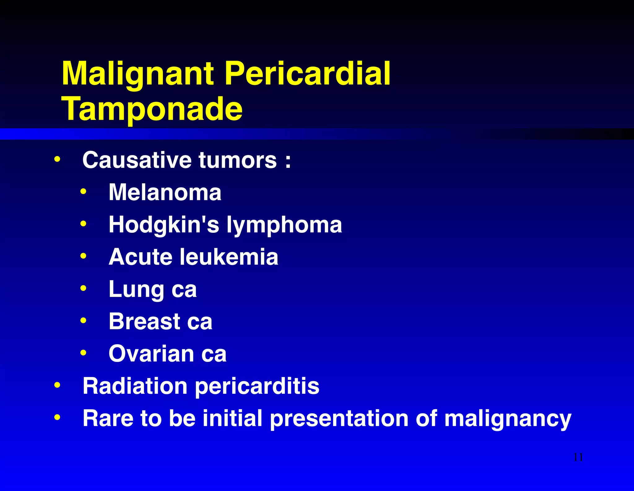 Malignant Pericardial 
Tamponade 
• Causative tumors :! 
• Melanoma! 
• Hodgkin's lymphoma! 
• Acute leukemia! 
• Lung ca! 
• Breast ca! 
• Ovarian ca! 
• Radiation pericarditis! 
• Rare to be initial presentation of malignancy 
11 
 