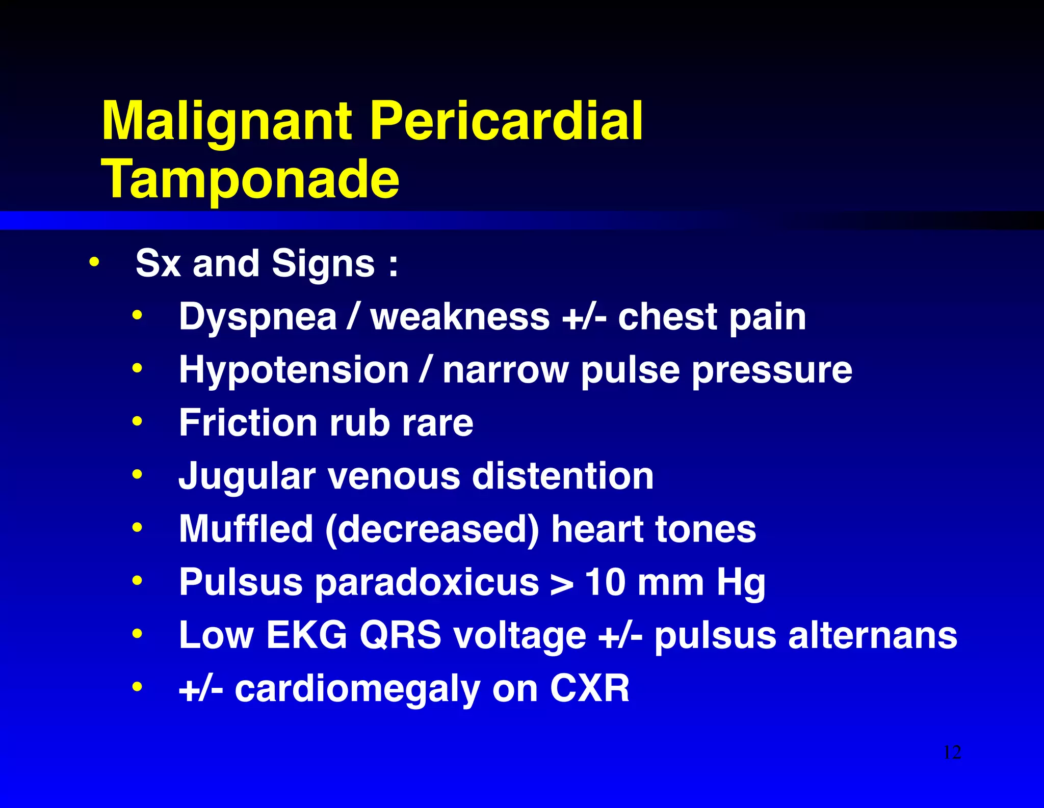 Malignant Pericardial 
Tamponade 
• Sx and Signs :! 
• Dyspnea / weakness +/- chest pain! 
• Hypotension / narrow pulse pressure! 
• Friction rub rare! 
• Jugular venous distention! 
• Muffled (decreased) heart tones! 
• Pulsus paradoxicus > 10 mm Hg! 
• Low EKG QRS voltage +/- pulsus alternans! 
• +/- cardiomegaly on CXR 
12 
 