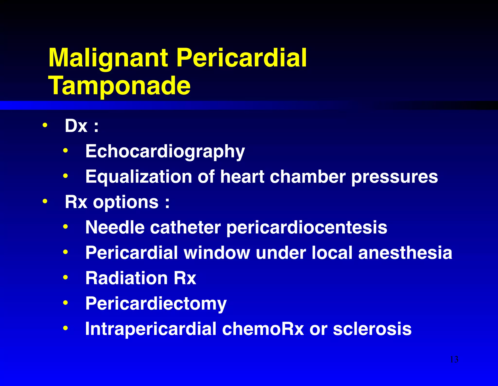 Malignant Pericardial 
Tamponade 
• Dx :! 
• Echocardiography! 
• Equalization of heart chamber pressures! 
• Rx options :! 
• Needle catheter pericardiocentesis! 
• Pericardial window under local anesthesia! 
• Radiation Rx! 
• Pericardiectomy! 
• Intrapericardial chemoRx or sclerosis 
13 
 