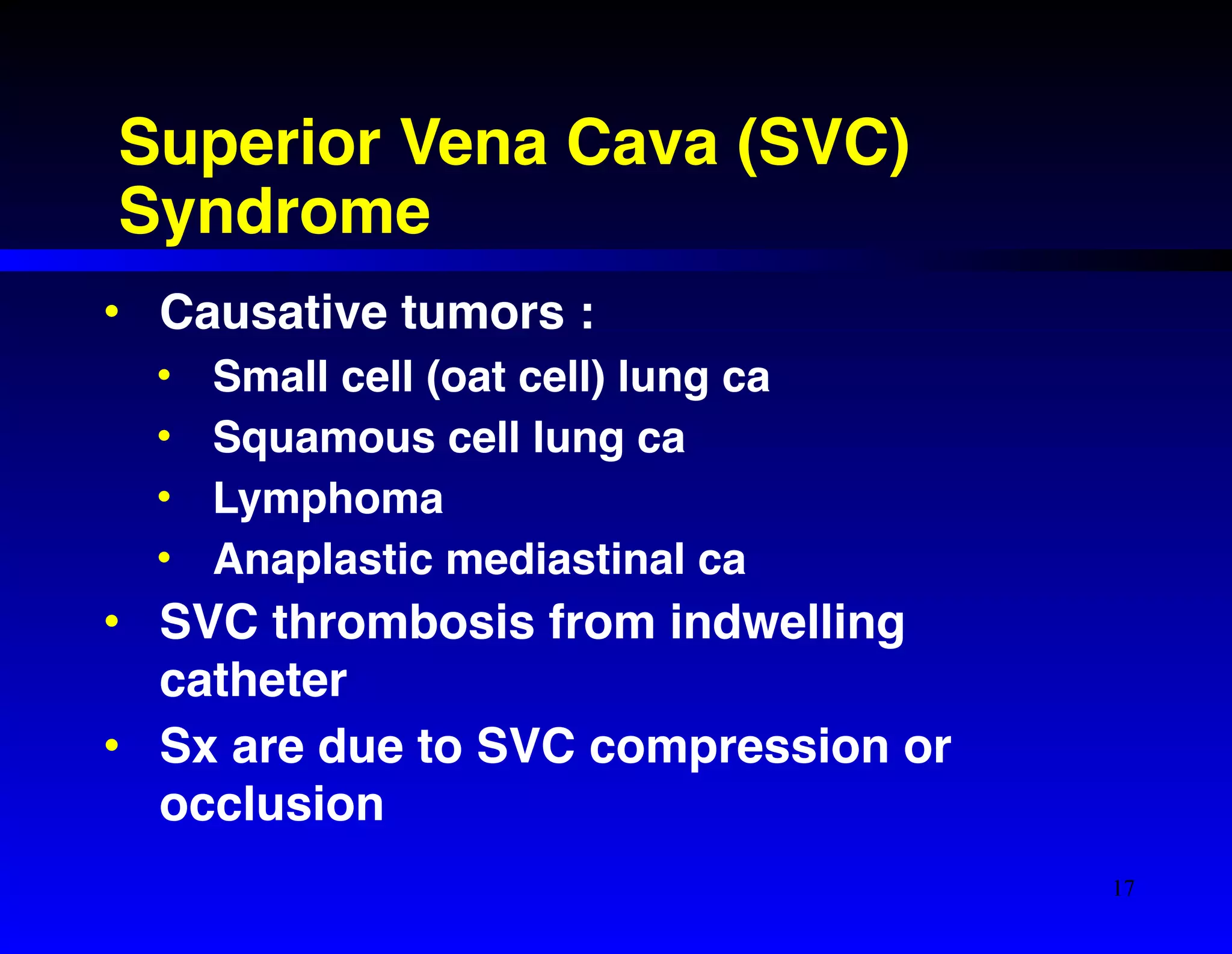 Superior Vena Cava (SVC) 
Syndrome 
• Causative tumors :! 
• Small cell (oat cell) lung ca! 
• Squamous cell lung ca! 
• Lymphoma! 
• Anaplastic mediastinal ca! 
• SVC thrombosis from indwelling 
catheter! 
• Sx are due to SVC compression or 
occlusion 
17 
 