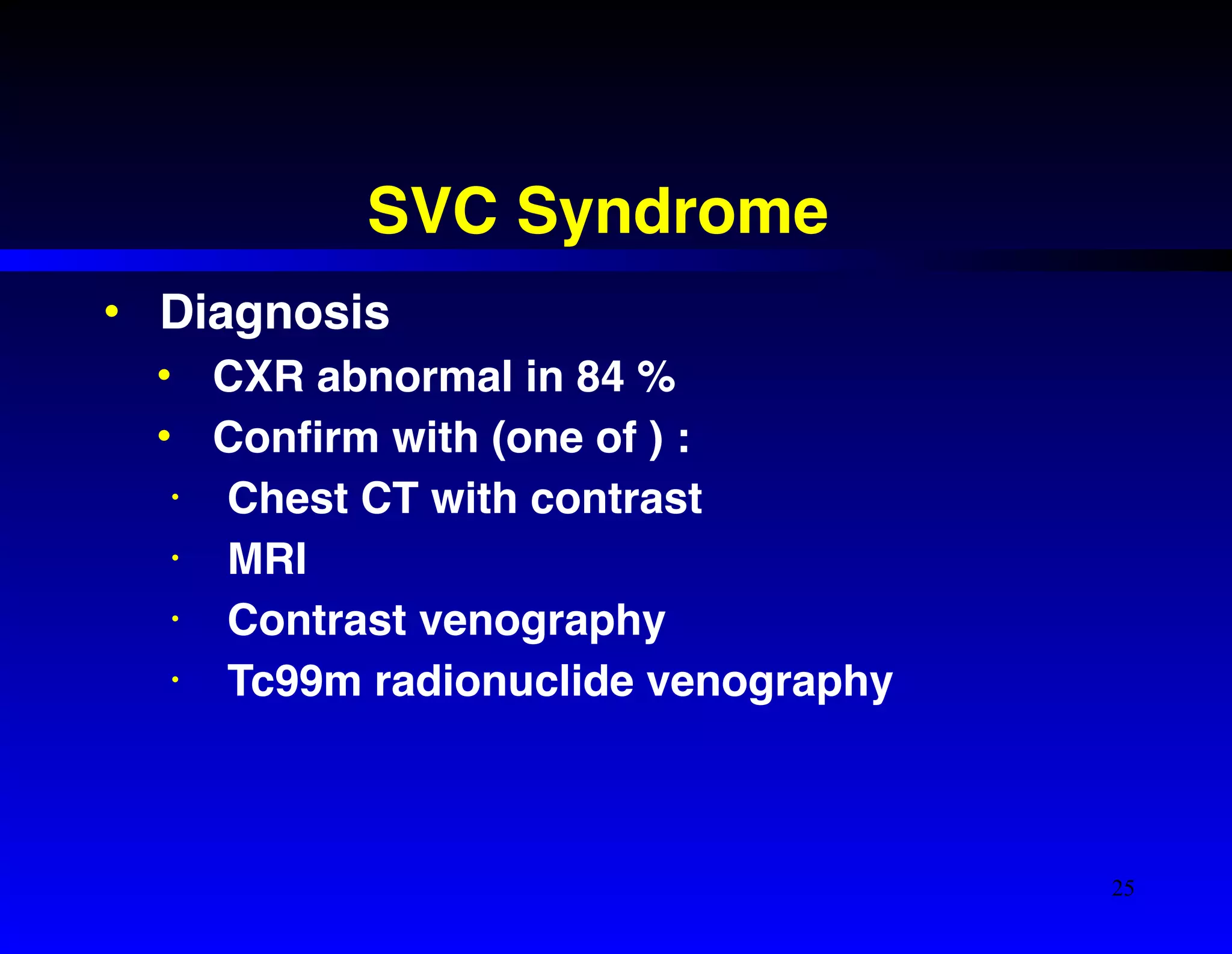 SVC Syndrome 
• Diagnosis! 
• CXR abnormal in 84 %! 
• Confirm with (one of ) :! 
• Chest CT with contrast! 
• MRI! 
• Contrast venography! 
• Tc99m radionuclide venography 
25 
 