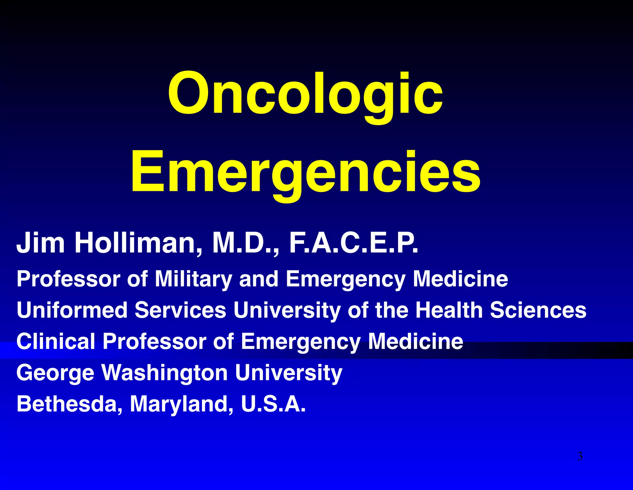 Oncologic ! 
Emergencies 
Jim Holliman, M.D., F.A.C.E.P.! 
Professor of Military and Emergency Medicine! 
Uniformed Services University of the Health Sciences! 
Clinical Professor of Emergency Medicine! 
George Washington University! 
Bethesda, Maryland, U.S.A. 
3 
 