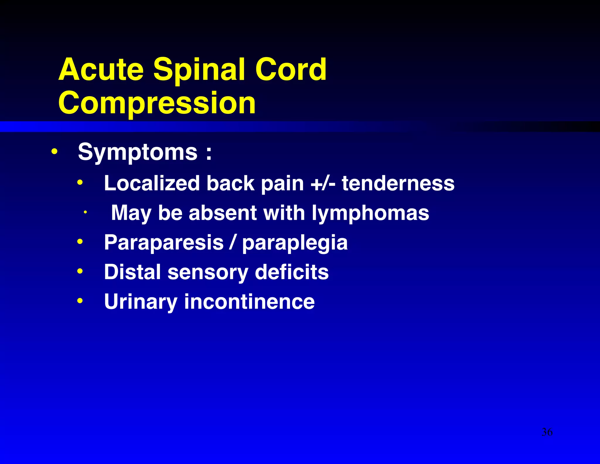 Acute Spinal Cord 
Compression 
• Symptoms :! 
• Localized back pain +/- tenderness! 
• May be absent with lymphomas! 
• Paraparesis / paraplegia! 
• Distal sensory deficits! 
• Urinary incontinence 
36 
 