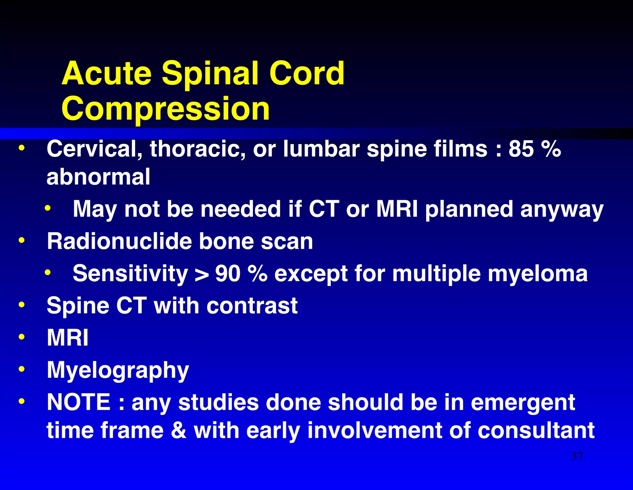 Acute Spinal Cord 
Compression 
• Cervical, thoracic, or lumbar spine films : 85 % 
abnormal! 
• May not be needed if CT or MRI planned anyway! 
• Radionuclide bone scan ! 
• Sensitivity > 90 % except for multiple myeloma! 
• Spine CT with contrast! 
• MRI! 
• Myelography! 
• NOTE : any studies done should be in emergent 
time frame & with early involvement of consultant 
37 
 