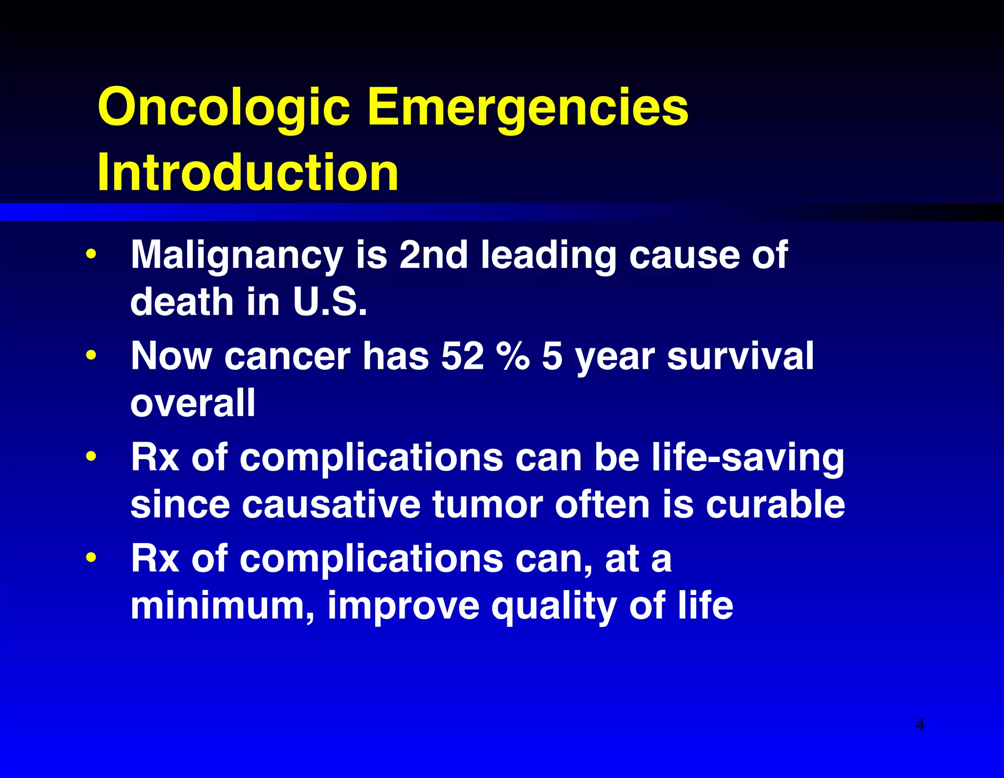 Oncologic Emergencies! 
Introduction 
• Malignancy is 2nd leading cause of 
death in U.S.! 
• Now cancer has 52 % 5 year survival 
overall! 
• Rx of complications can be life-saving 
since causative tumor often is curable! 
• Rx of complications can, at a 
minimum, improve quality of life 
4 
 