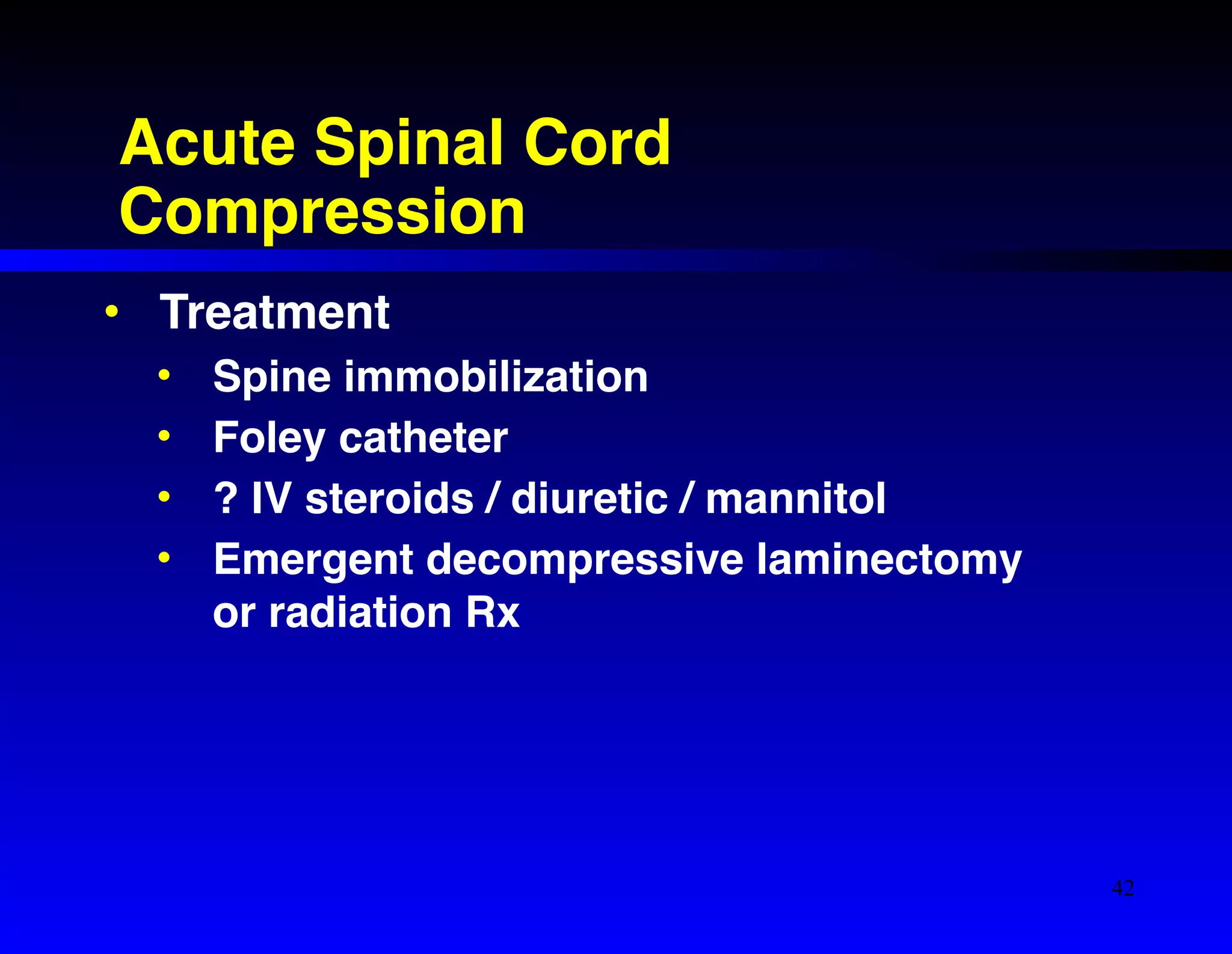Acute Spinal Cord 
Compression 
• Treatment! 
• Spine immobilization! 
• Foley catheter! 
• ? IV steroids / diuretic / mannitol! 
• Emergent decompressive laminectomy 
or radiation Rx 
42 
 