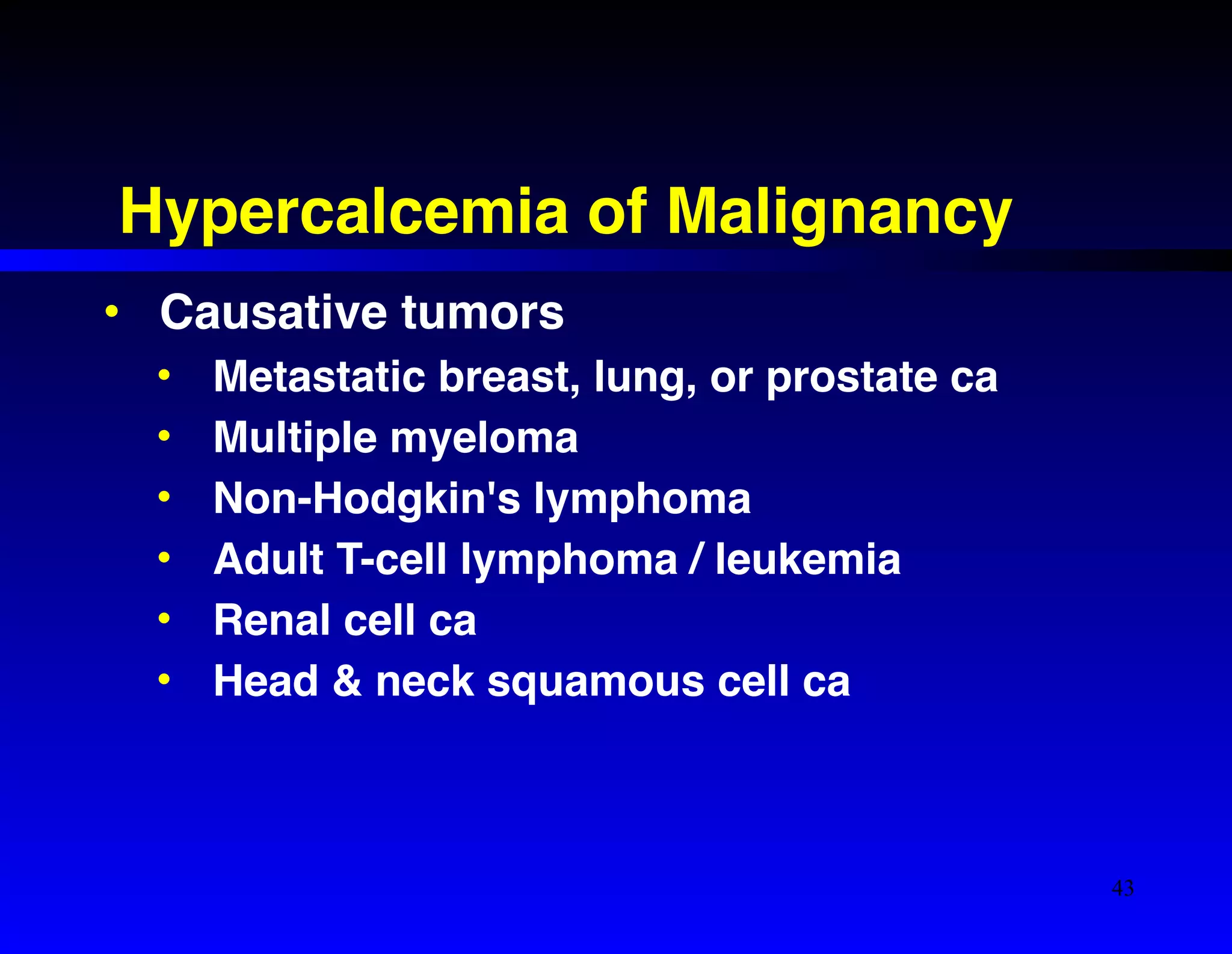 Hypercalcemia of Malignancy 
• Causative tumors! 
• Metastatic breast, lung, or prostate ca! 
• Multiple myeloma! 
• Non-Hodgkin's lymphoma! 
• Adult T-cell lymphoma / leukemia! 
• Renal cell ca! 
• Head & neck squamous cell ca 
43 
 