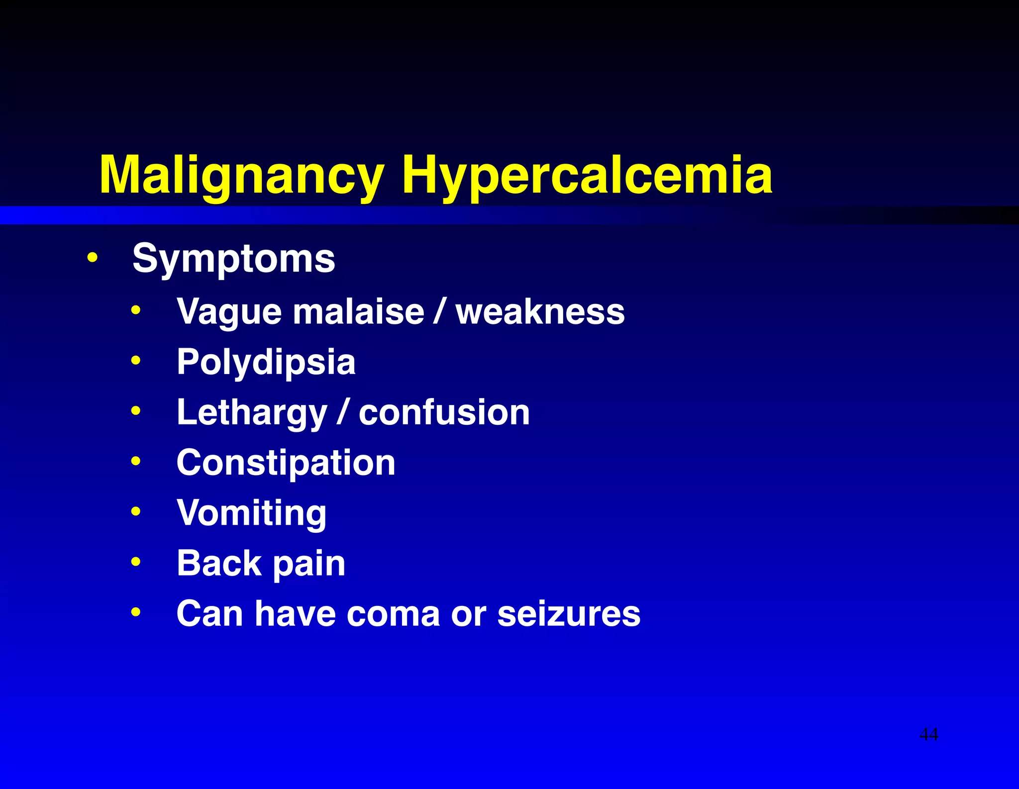 Malignancy Hypercalcemia 
• Symptoms! 
• Vague malaise / weakness! 
• Polydipsia! 
• Lethargy / confusion! 
• Constipation ! 
• Vomiting! 
• Back pain! 
• Can have coma or seizures 
44 
 