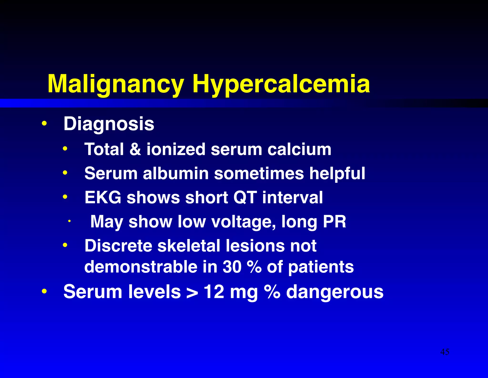Malignancy Hypercalcemia 
• Diagnosis! 
• Total & ionized serum calcium! 
• Serum albumin sometimes helpful! 
• EKG shows short QT interval! 
• May show low voltage, long PR! 
• Discrete skeletal lesions not 
demonstrable in 30 % of patients! 
• Serum levels > 12 mg % dangerous 
45 
 