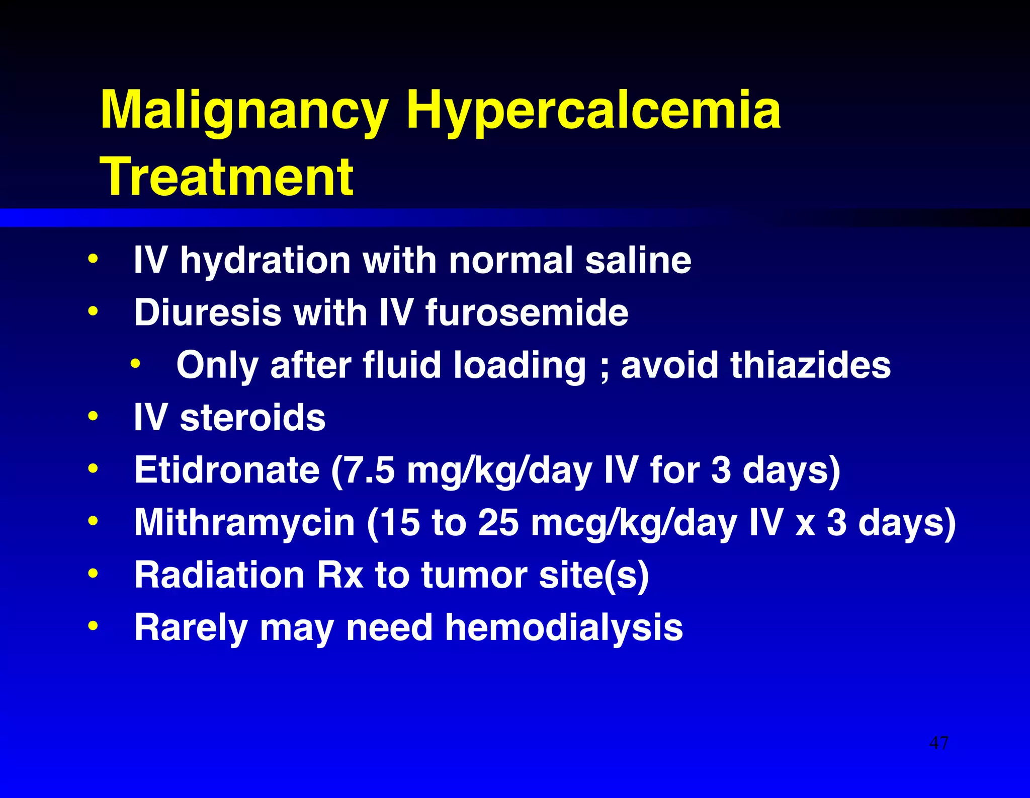 Malignancy Hypercalcemia! 
Treatment 
• IV hydration with normal saline! 
• Diuresis with IV furosemide! 
• Only after fluid loading ; avoid thiazides! 
• IV steroids! 
• Etidronate (7.5 mg/kg/day IV for 3 days)! 
• Mithramycin (15 to 25 mcg/kg/day IV x 3 days)! 
• Radiation Rx to tumor site(s)! 
• Rarely may need hemodialysis 
47 
 