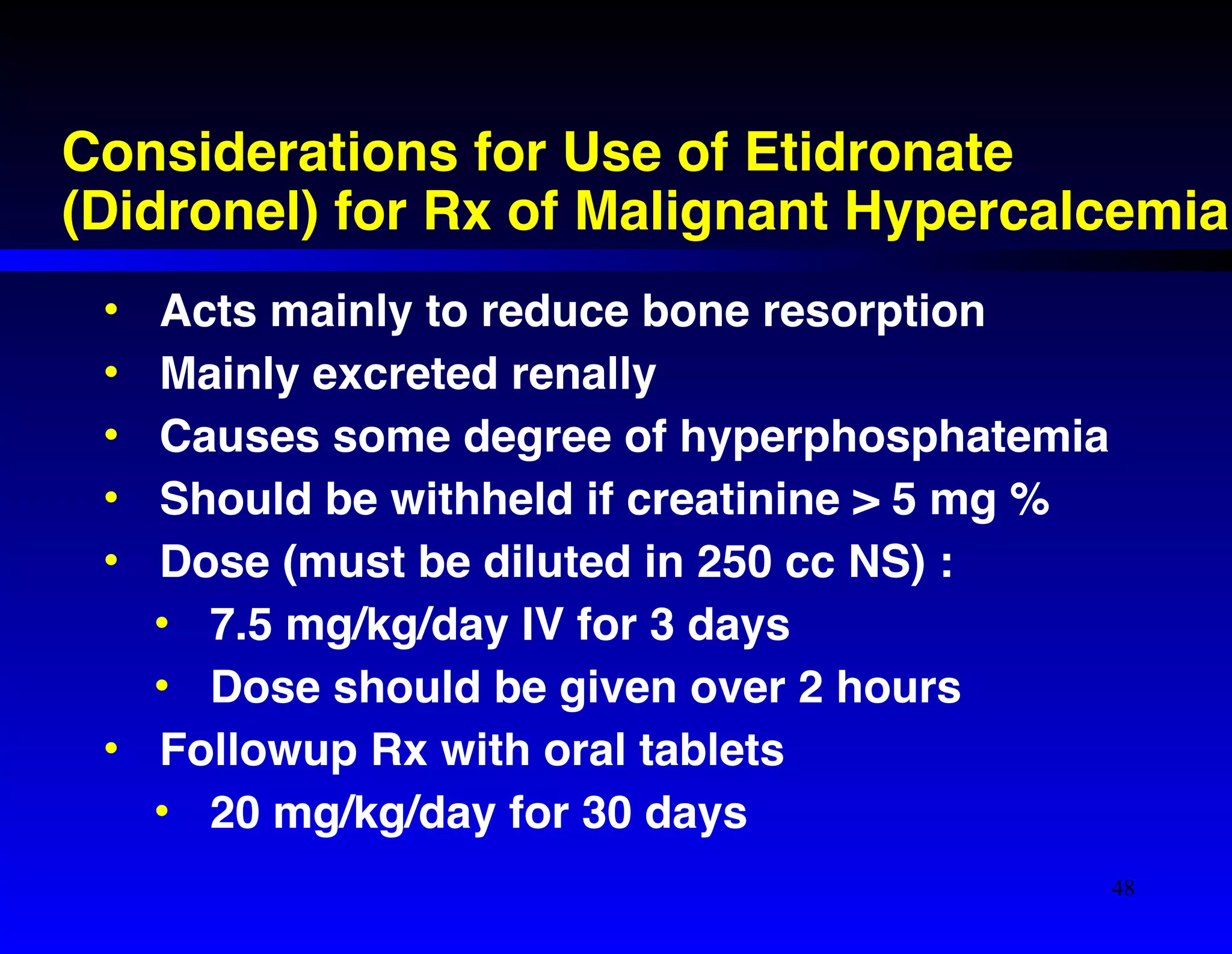 Considerations for Use of Etidronate 
(Didronel) for Rx of Malignant Hypercalcemia 
• Acts mainly to reduce bone resorption! 
• Mainly excreted renally! 
• Causes some degree of hyperphosphatemia! 
• Should be withheld if creatinine > 5 mg %! 
• Dose (must be diluted in 250 cc NS) :! 
• 7.5 mg/kg/day IV for 3 days! 
• Dose should be given over 2 hours! 
• Followup Rx with oral tablets! 
• 20 mg/kg/day for 30 days 
48 
 