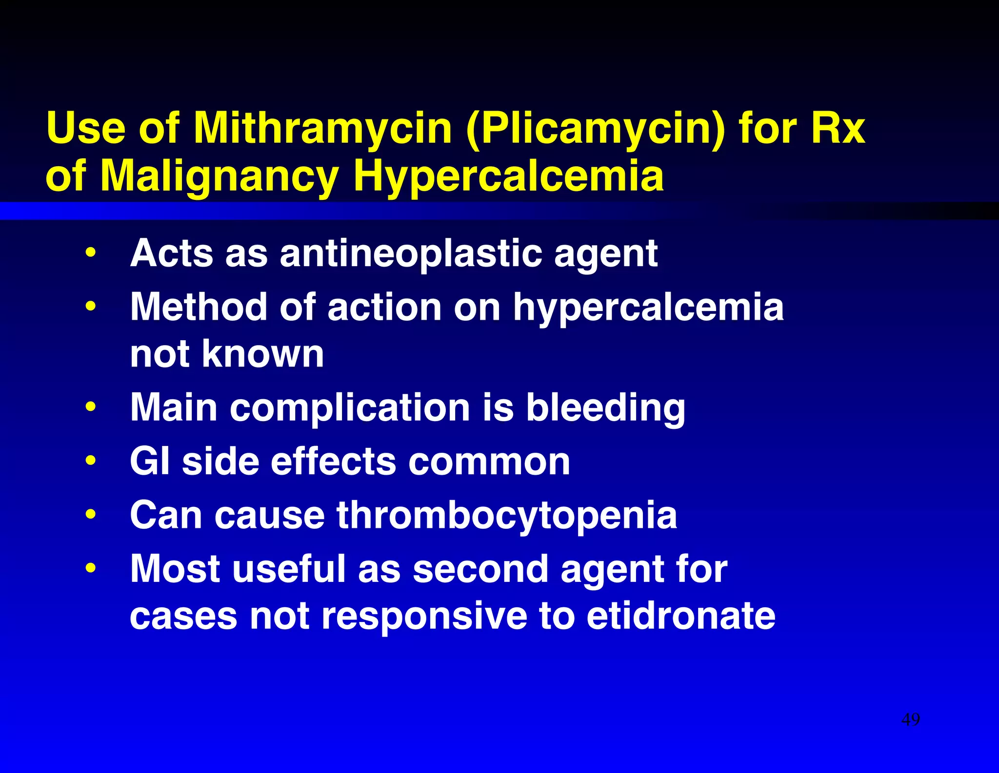 Use of Mithramycin (Plicamycin) for Rx 
of Malignancy Hypercalcemia 
• Acts as antineoplastic agent! 
• Method of action on hypercalcemia 
not known! 
• Main complication is bleeding! 
• GI side effects common! 
• Can cause thrombocytopenia! 
• Most useful as second agent for 
cases not responsive to etidronate 
49 
 