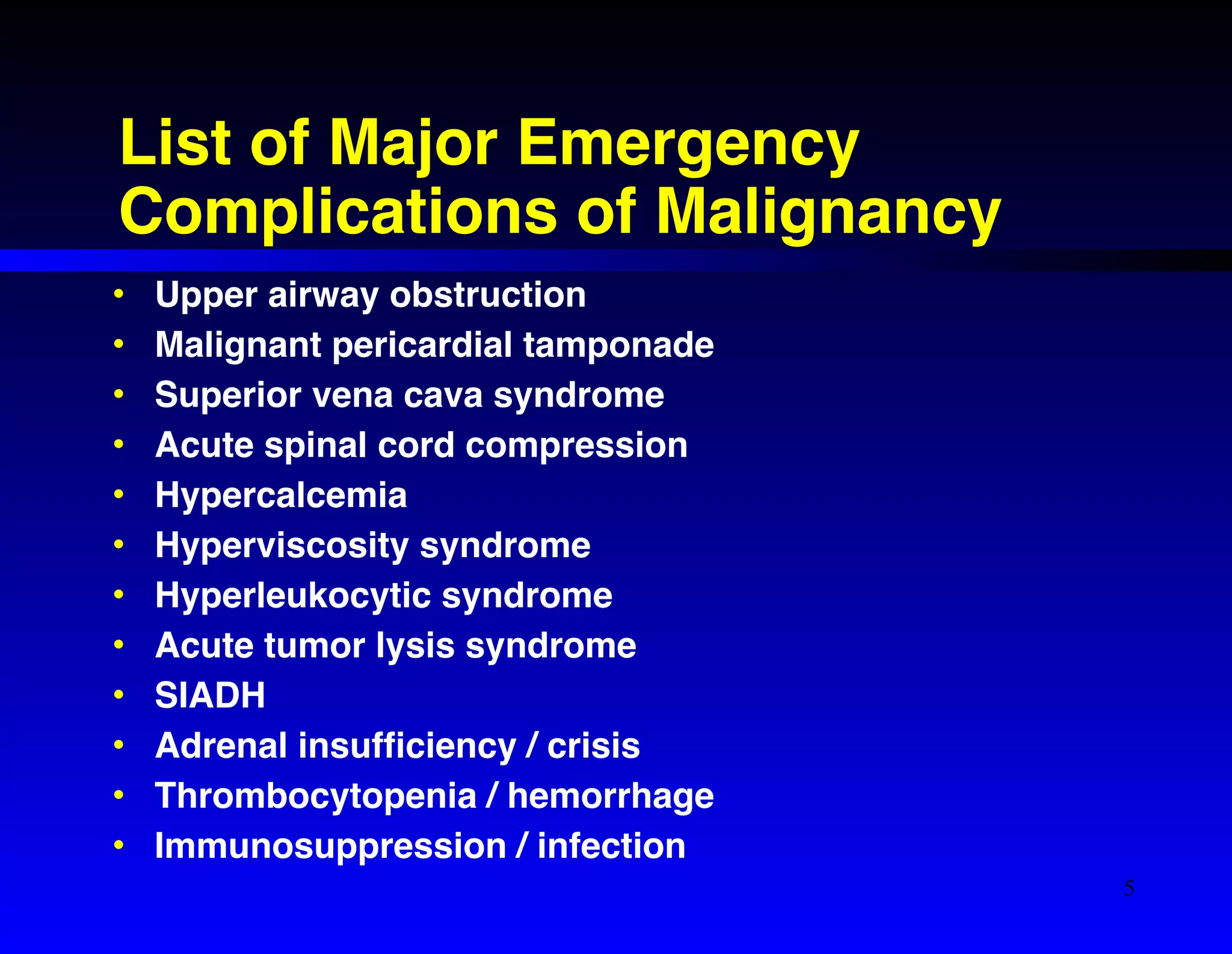 List of Major Emergency 
Complications of Malignancy 
• Upper airway obstruction! 
• Malignant pericardial tamponade! 
• Superior vena cava syndrome! 
• Acute spinal cord compression! 
• Hypercalcemia! 
• Hyperviscosity syndrome! 
• Hyperleukocytic syndrome! 
• Acute tumor lysis syndrome! 
• SIADH! 
• Adrenal insufficiency / crisis ! 
• Thrombocytopenia / hemorrhage! 
• Immunosuppression / infection 
5 
 