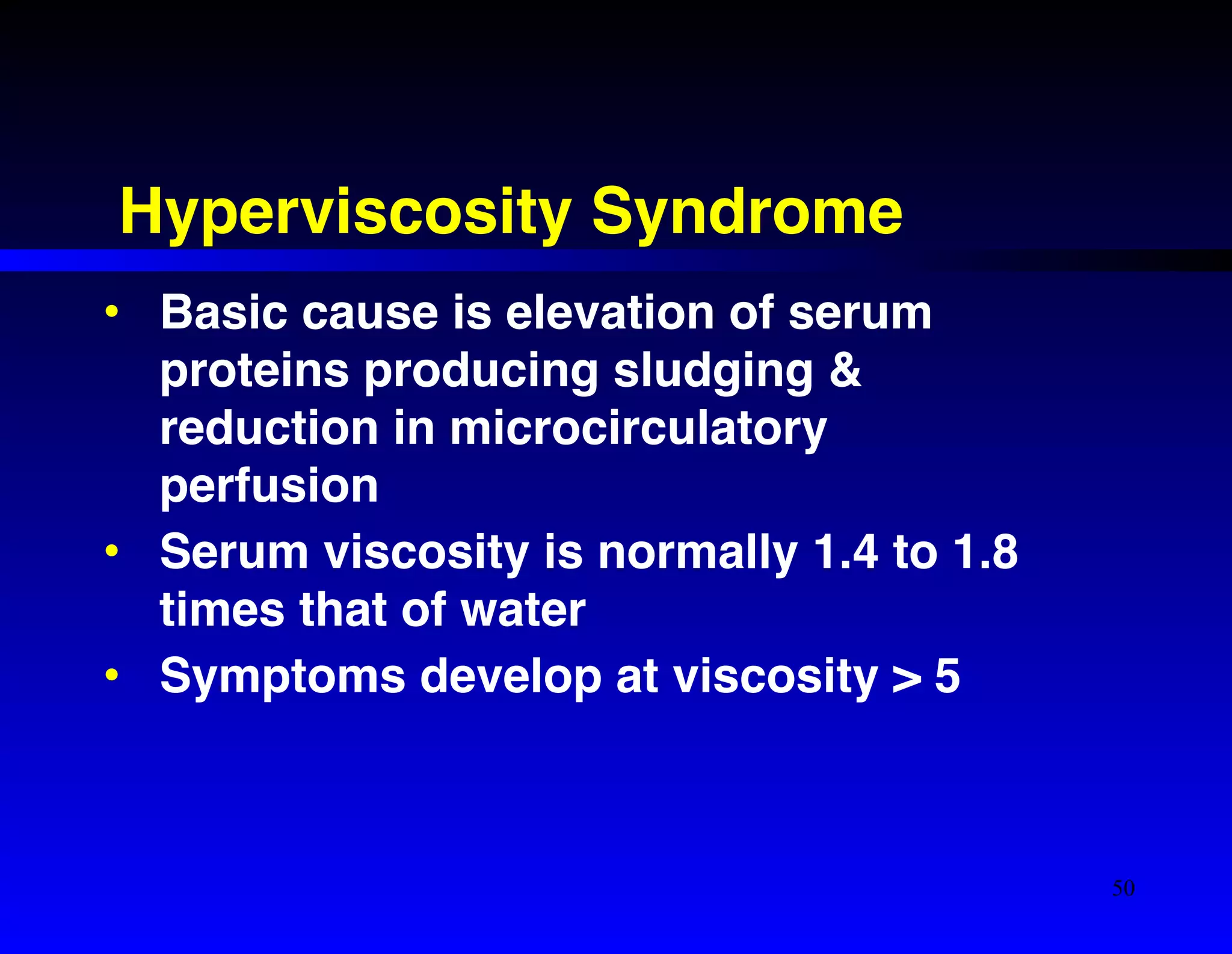 Hyperviscosity Syndrome 
• Basic cause is elevation of serum 
proteins producing sludging & 
reduction in microcirculatory 
perfusion! 
• Serum viscosity is normally 1.4 to 1.8 
times that of water! 
• Symptoms develop at viscosity > 5 
50 
 