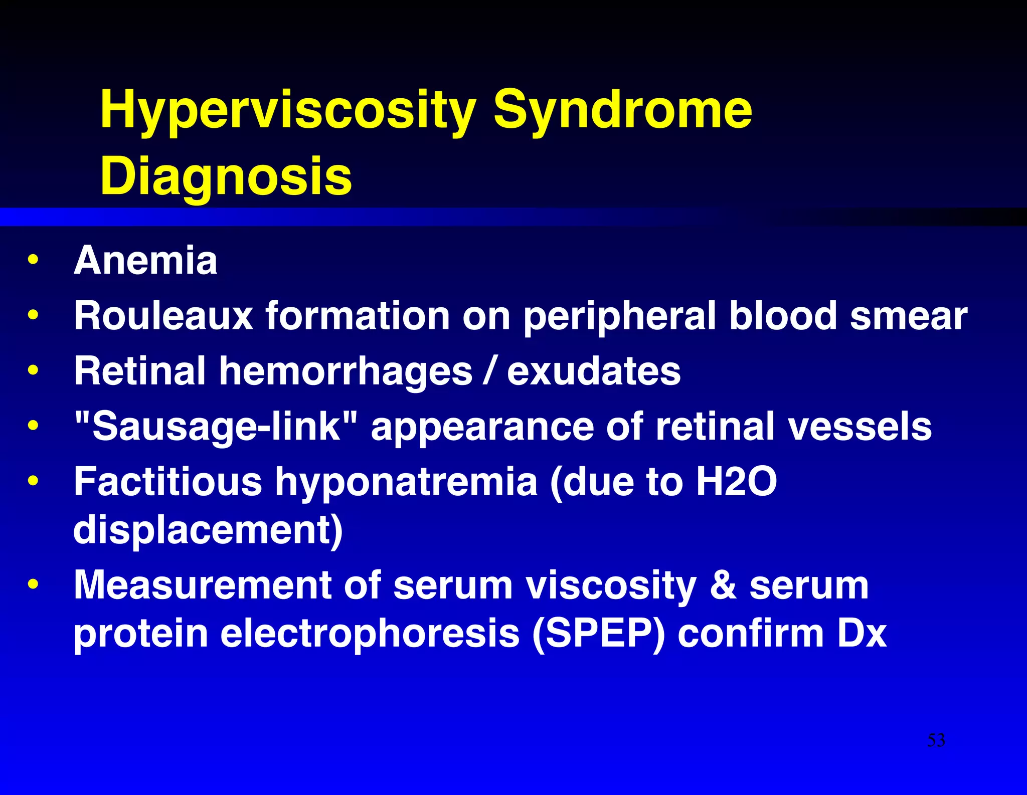 Hyperviscosity Syndrome! 
Diagnosis 
• Anemia! 
• Rouleaux formation on peripheral blood smear! 
• Retinal hemorrhages / exudates! 
• "Sausage-link" appearance of retinal vessels! 
• Factitious hyponatremia (due to H2O 
displacement)! 
• Measurement of serum viscosity & serum 
protein electrophoresis (SPEP) confirm Dx 
53 
 