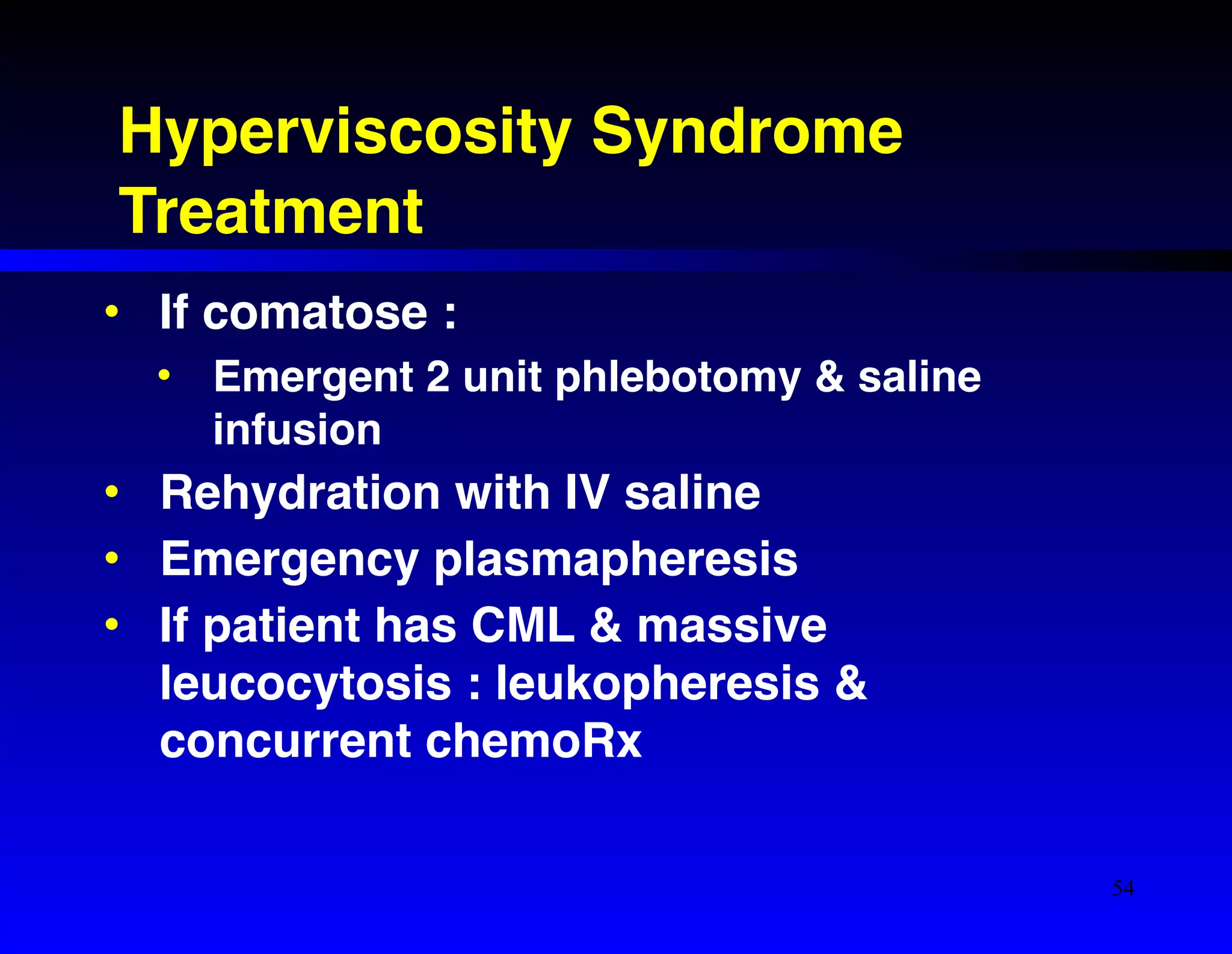 Hyperviscosity Syndrome! 
Treatment 
• If comatose :! 
• Emergent 2 unit phlebotomy & saline 
infusion! 
• Rehydration with IV saline! 
• Emergency plasmapheresis! 
• If patient has CML & massive 
leucocytosis : leukopheresis & 
concurrent chemoRx 
54 
 