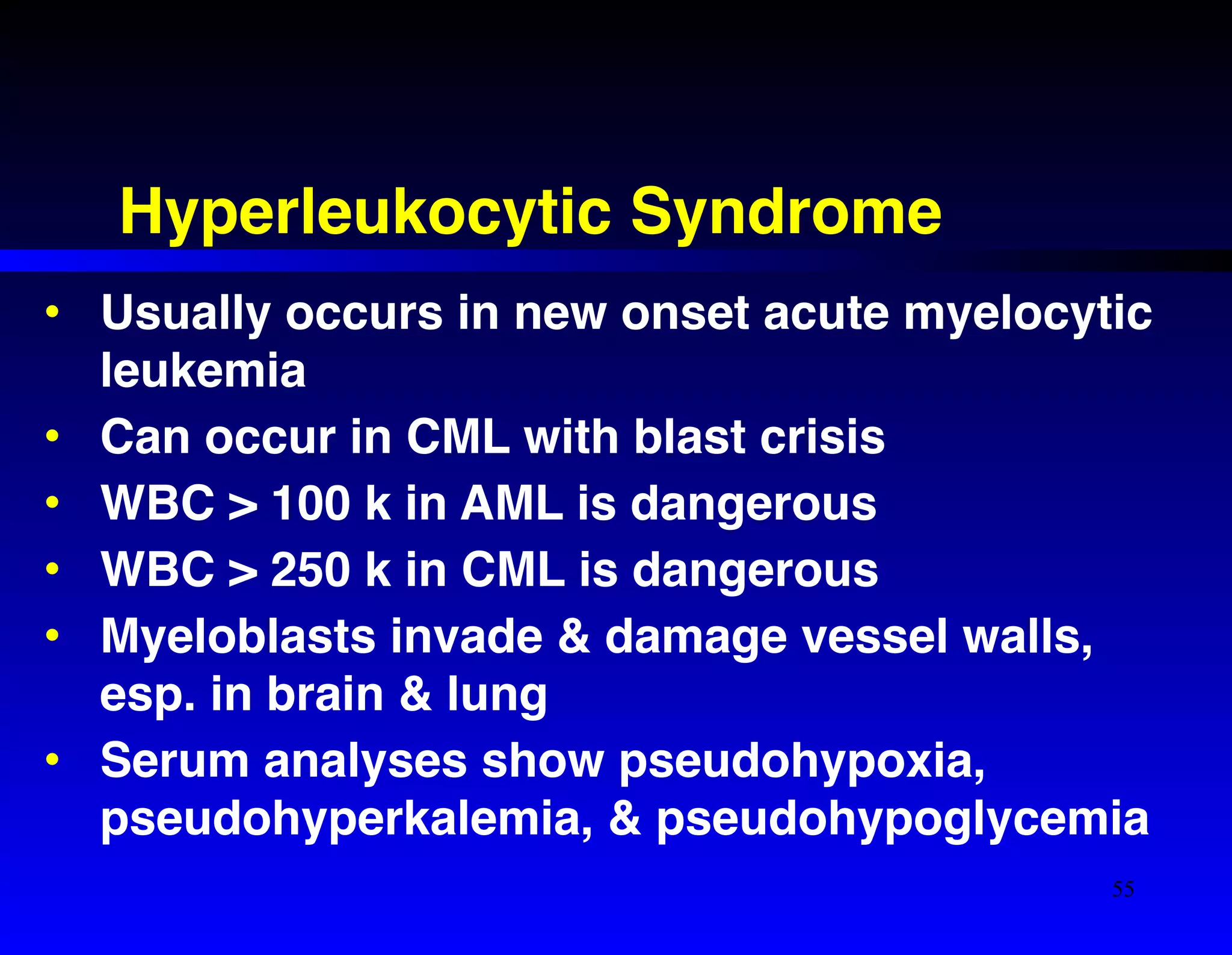 Hyperleukocytic Syndrome 
• Usually occurs in new onset acute myelocytic 
leukemia! 
• Can occur in CML with blast crisis! 
• WBC > 100 k in AML is dangerous! 
• WBC > 250 k in CML is dangerous! 
• Myeloblasts invade & damage vessel walls, 
esp. in brain & lung! 
• Serum analyses show pseudohypoxia, 
pseudohyperkalemia, & pseudohypoglycemia 
55 
 