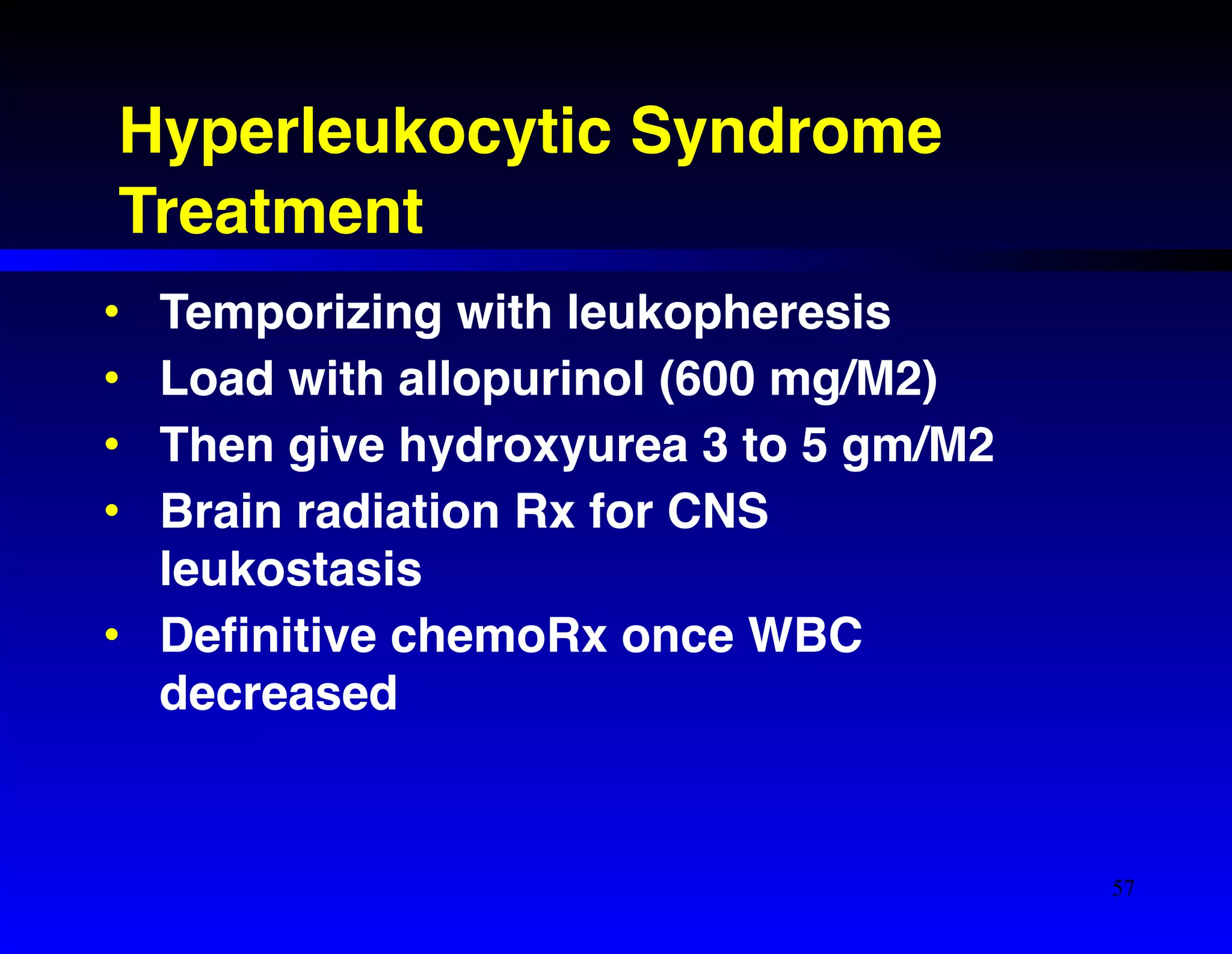 Hyperleukocytic Syndrome! 
Treatment 
• Temporizing with leukopheresis! 
• Load with allopurinol (600 mg/M2)! 
• Then give hydroxyurea 3 to 5 gm/M2! 
• Brain radiation Rx for CNS 
leukostasis! 
• Definitive chemoRx once WBC 
decreased 
57 
 