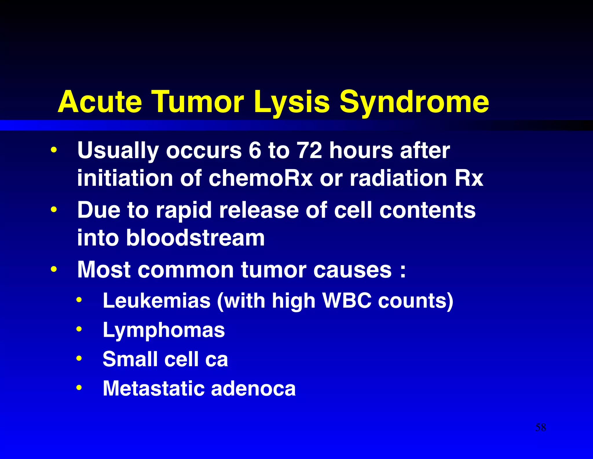 Acute Tumor Lysis Syndrome 
• Usually occurs 6 to 72 hours after 
initiation of chemoRx or radiation Rx! 
• Due to rapid release of cell contents 
into bloodstream! 
• Most common tumor causes :! 
• Leukemias (with high WBC counts)! 
• Lymphomas! 
• Small cell ca! 
• Metastatic adenoca 
58 
 