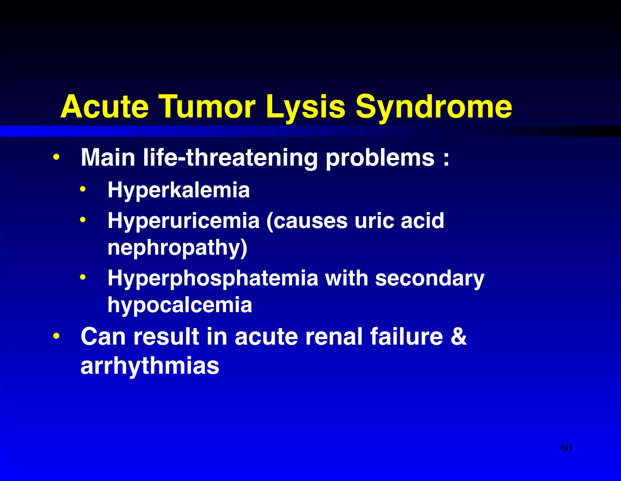 Acute Tumor Lysis Syndrome 
• Main life-threatening problems :! 
• Hyperkalemia! 
• Hyperuricemia (causes uric acid 
nephropathy)! 
• Hyperphosphatemia with secondary 
hypocalcemia! 
• Can result in acute renal failure & 
arrhythmias 
60 
 