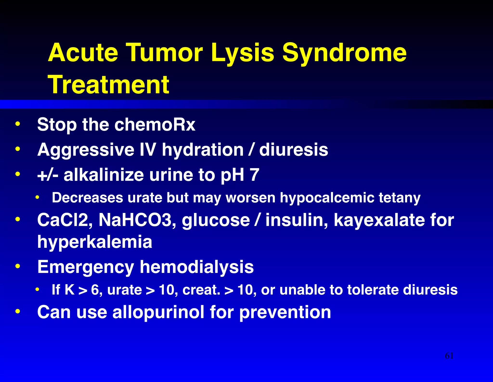 Acute Tumor Lysis Syndrome! 
Treatment 
• Stop the chemoRx! 
• Aggressive IV hydration / diuresis! 
• +/- alkalinize urine to pH 7! 
• Decreases urate but may worsen hypocalcemic tetany! 
• CaCl2, NaHCO3, glucose / insulin, kayexalate for 
hyperkalemia! 
• Emergency hemodialysis! 
• If K > 6, urate > 10, creat. > 10, or unable to tolerate diuresis! 
• Can use allopurinol for prevention 
61 
 