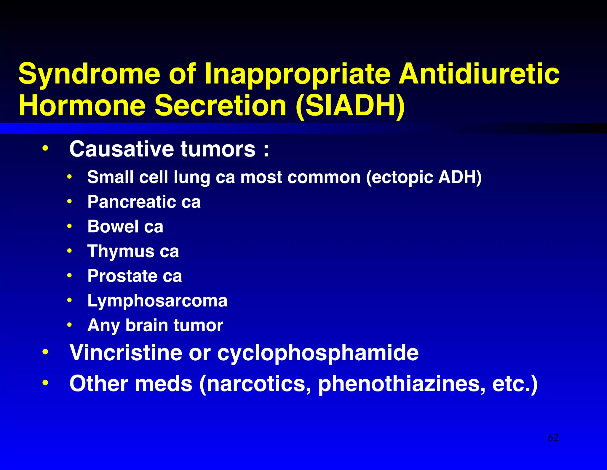 Syndrome of Inappropriate Antidiuretic 
Hormone Secretion (SIADH) 
• Causative tumors :! 
• Small cell lung ca most common (ectopic ADH)! 
• Pancreatic ca! 
• Bowel ca! 
• Thymus ca! 
• Prostate ca! 
• Lymphosarcoma! 
• Any brain tumor! 
• Vincristine or cyclophosphamide! 
• Other meds (narcotics, phenothiazines, etc.) 
62 
 