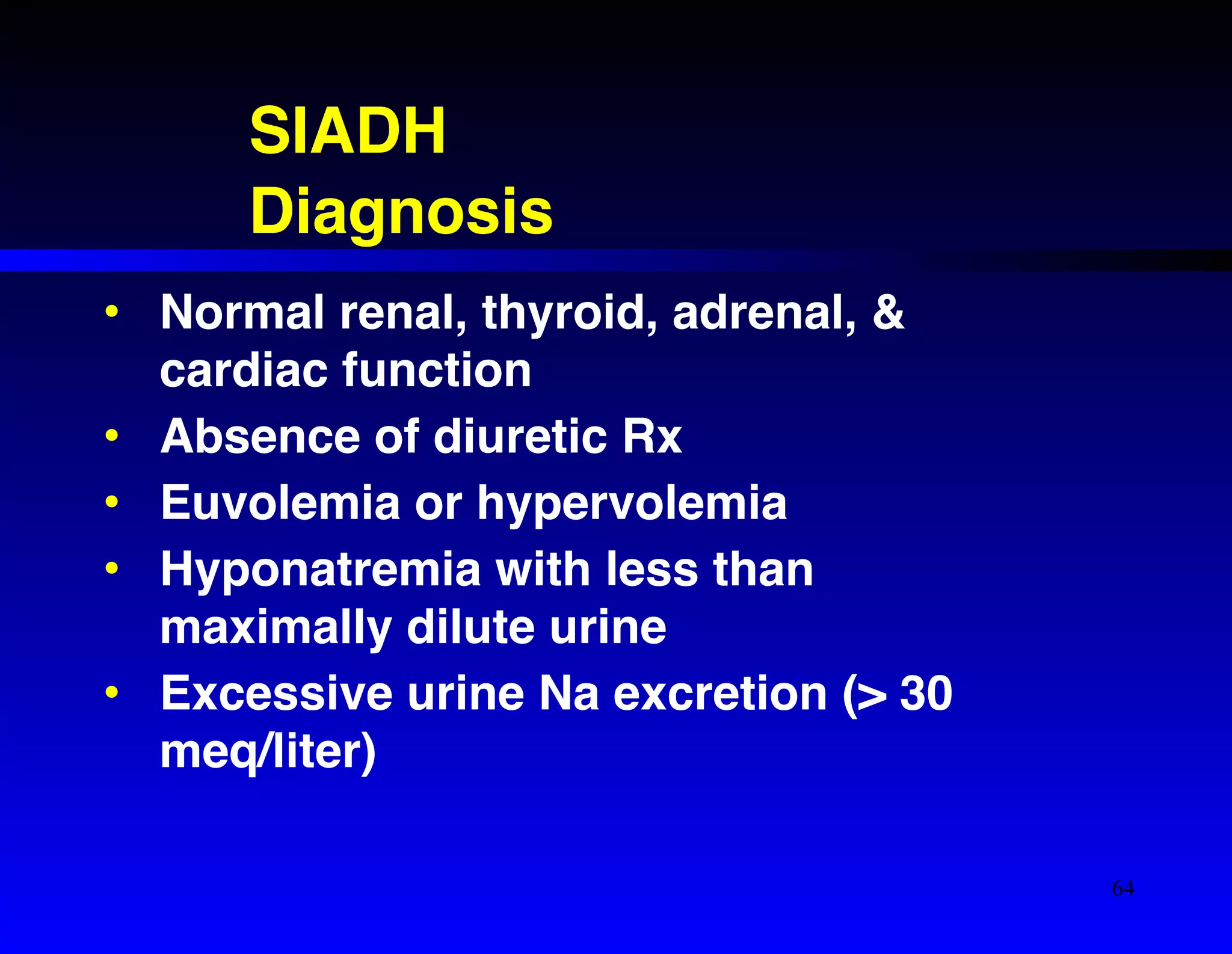 SIADH! 
Diagnosis 
• Normal renal, thyroid, adrenal, & 
cardiac function! 
• Absence of diuretic Rx! 
• Euvolemia or hypervolemia! 
• Hyponatremia with less than 
maximally dilute urine! 
• Excessive urine Na excretion (> 30 
meq/liter) 
64 
 