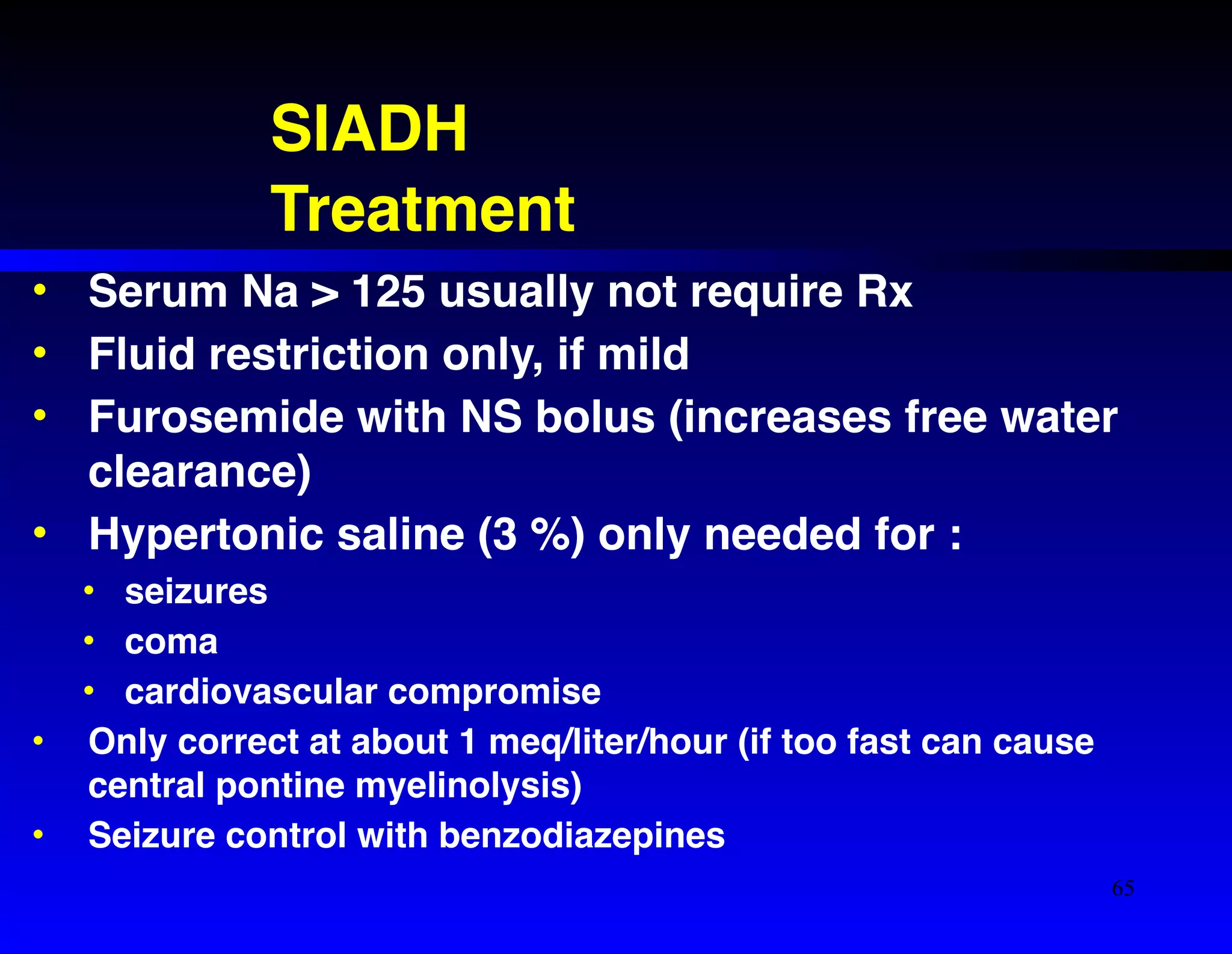 SIADH! 
Treatment 
• Serum Na > 125 usually not require Rx! 
• Fluid restriction only, if mild! 
• Furosemide with NS bolus (increases free water 
clearance)! 
• Hypertonic saline (3 %) only needed for :! 
• seizures! 
• coma! 
• cardiovascular compromise! 
• Only correct at about 1 meq/liter/hour (if too fast can cause 
central pontine myelinolysis)! 
• Seizure control with benzodiazepines 
65 
 