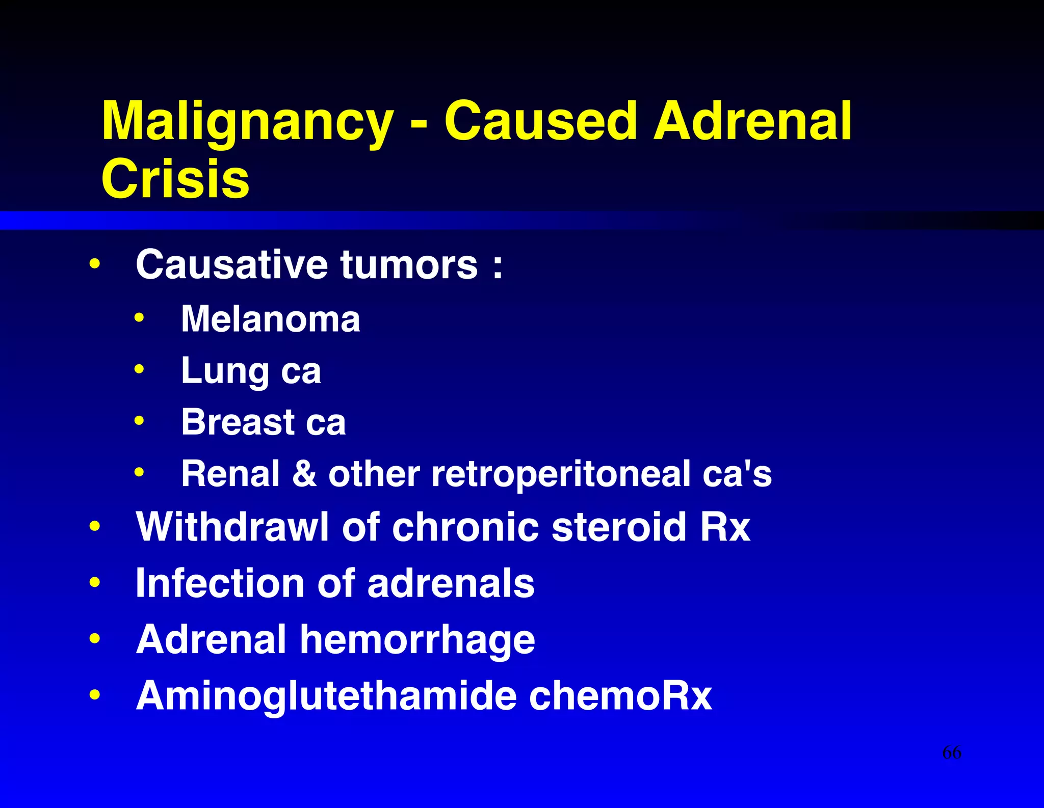 Malignancy - Caused Adrenal 
Crisis 
• Causative tumors :! 
• Melanoma! 
• Lung ca! 
• Breast ca! 
• Renal & other retroperitoneal ca's! 
• Withdrawl of chronic steroid Rx! 
• Infection of adrenals! 
• Adrenal hemorrhage! 
• Aminoglutethamide chemoRx 
66 
 