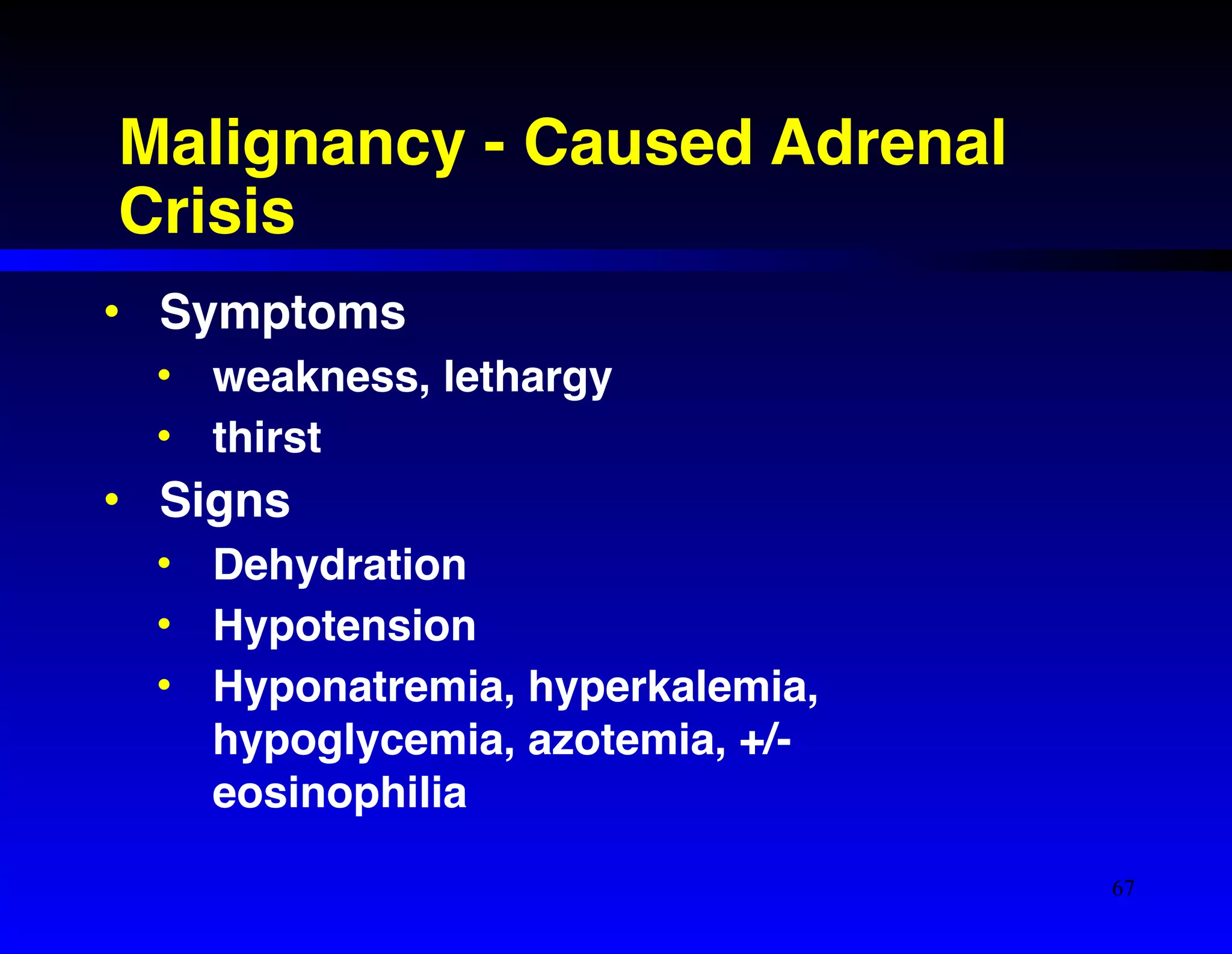 Malignancy - Caused Adrenal 
Crisis 
• Symptoms! 
• weakness, lethargy! 
• thirst! 
• Signs! 
• Dehydration! 
• Hypotension! 
• Hyponatremia, hyperkalemia, 
hypoglycemia, azotemia, +/- 
eosinophilia 
67 
 