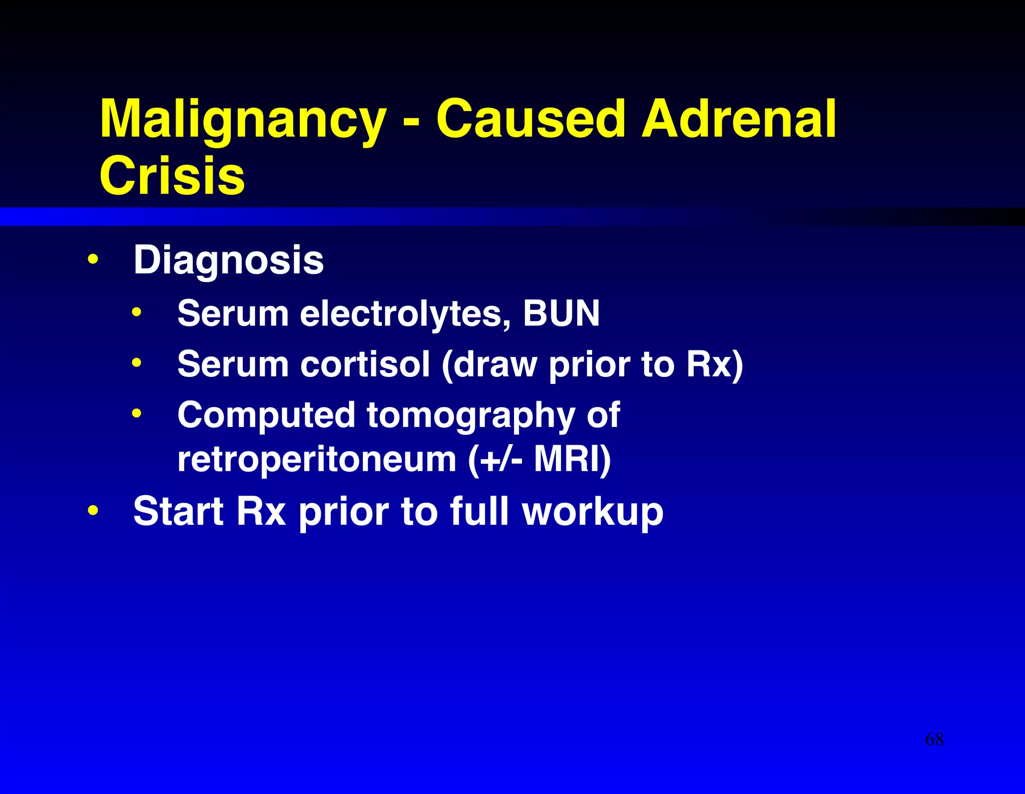 Malignancy - Caused Adrenal 
Crisis 
• Diagnosis! 
• Serum electrolytes, BUN! 
• Serum cortisol (draw prior to Rx)! 
• Computed tomography of 
retroperitoneum (+/- MRI)! 
• Start Rx prior to full workup 
68 
 