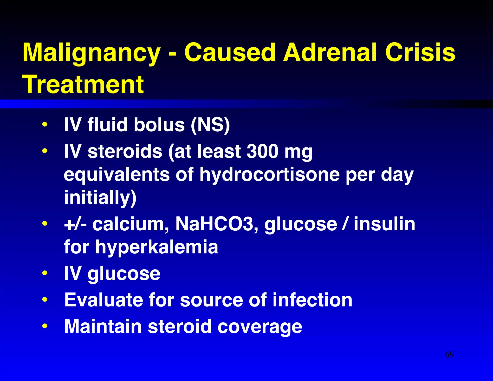 Malignancy - Caused Adrenal Crisis! 
Treatment 
• IV fluid bolus (NS)! 
• IV steroids (at least 300 mg 
equivalents of hydrocortisone per day 
initially)! 
• +/- calcium, NaHCO3, glucose / insulin 
for hyperkalemia! 
• IV glucose! 
• Evaluate for source of infection! 
• Maintain steroid coverage 
69 
 