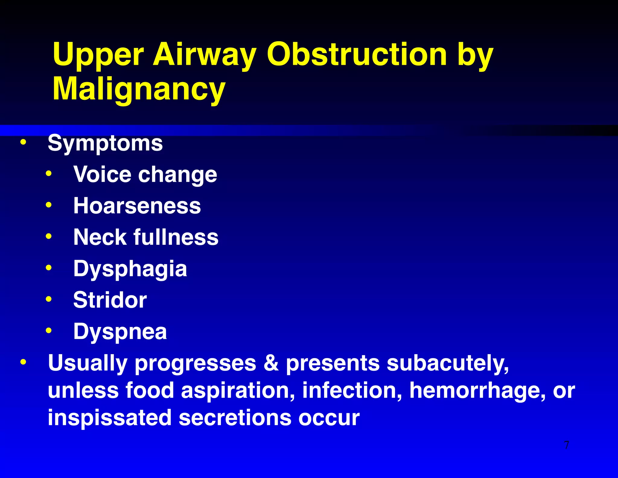 Upper Airway Obstruction by 
Malignancy 
• Symptoms! 
• Voice change! 
• Hoarseness! 
• Neck fullness! 
• Dysphagia! 
• Stridor! 
• Dyspnea! 
• Usually progresses & presents subacutely, 
unless food aspiration, infection, hemorrhage, or 
inspissated secretions occur 
7 
 