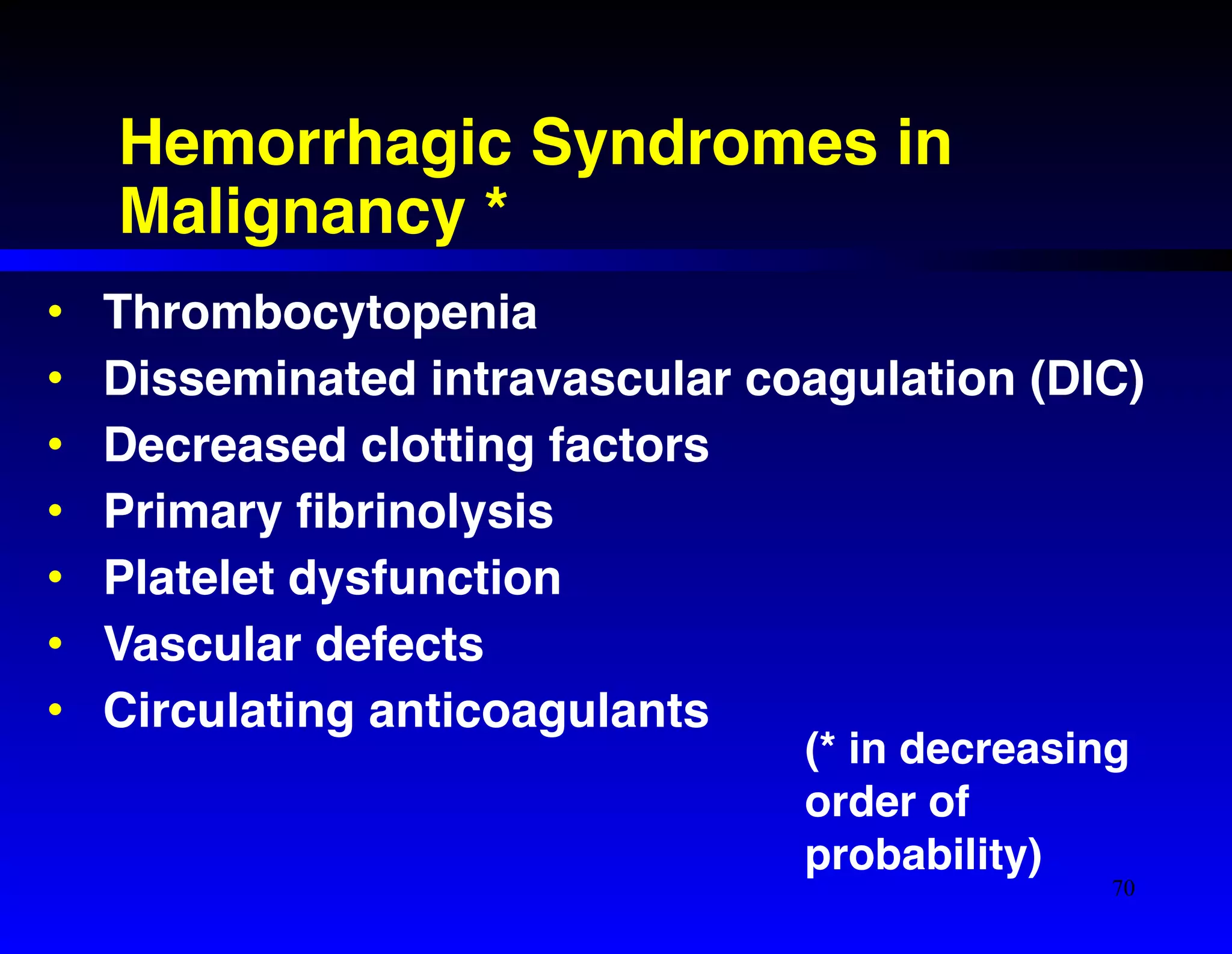 Hemorrhagic Syndromes in 
Malignancy * 
• Thrombocytopenia! 
• Disseminated intravascular coagulation (DIC)! 
• Decreased clotting factors! 
• Primary fibrinolysis! 
• Platelet dysfunction! 
• Vascular defects! 
• Circulating anticoagulants 
(* in decreasing 
order of 
probability) 
70 
 