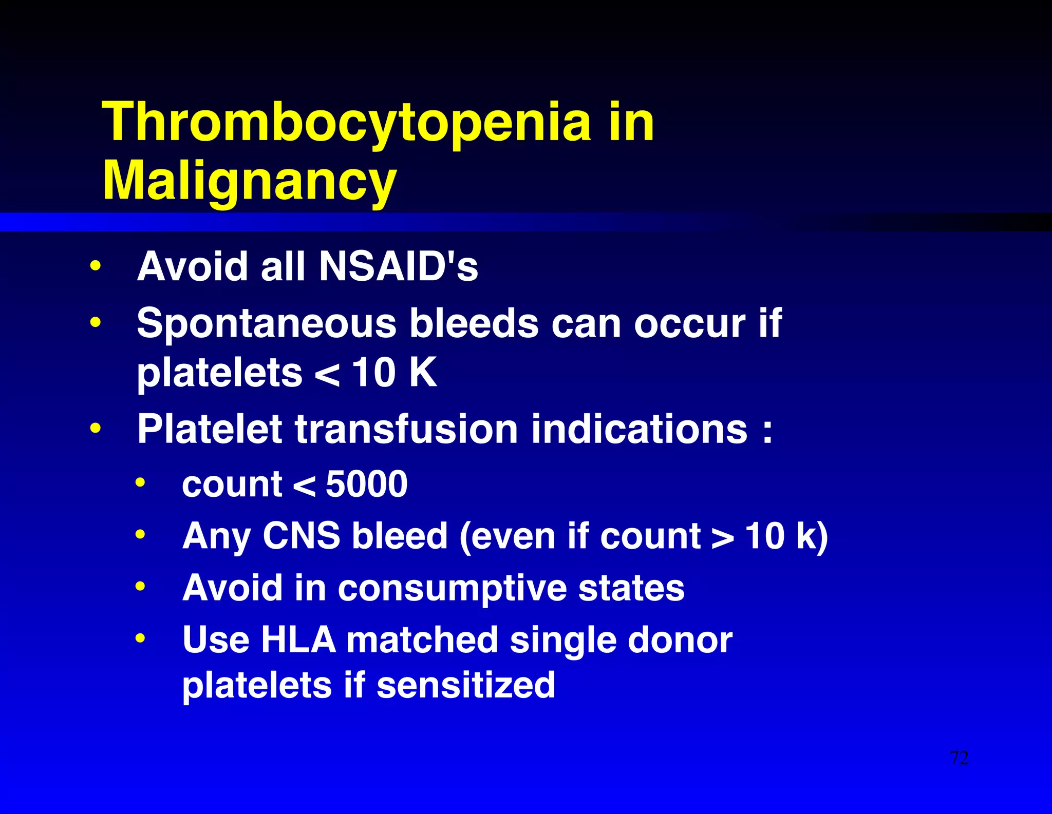 Thrombocytopenia in 
Malignancy 
• Avoid all NSAID's! 
• Spontaneous bleeds can occur if 
platelets < 10 K! 
• Platelet transfusion indications :! 
• count < 5000! 
• Any CNS bleed (even if count > 10 k)! 
• Avoid in consumptive states! 
• Use HLA matched single donor 
platelets if sensitized 
72 
 