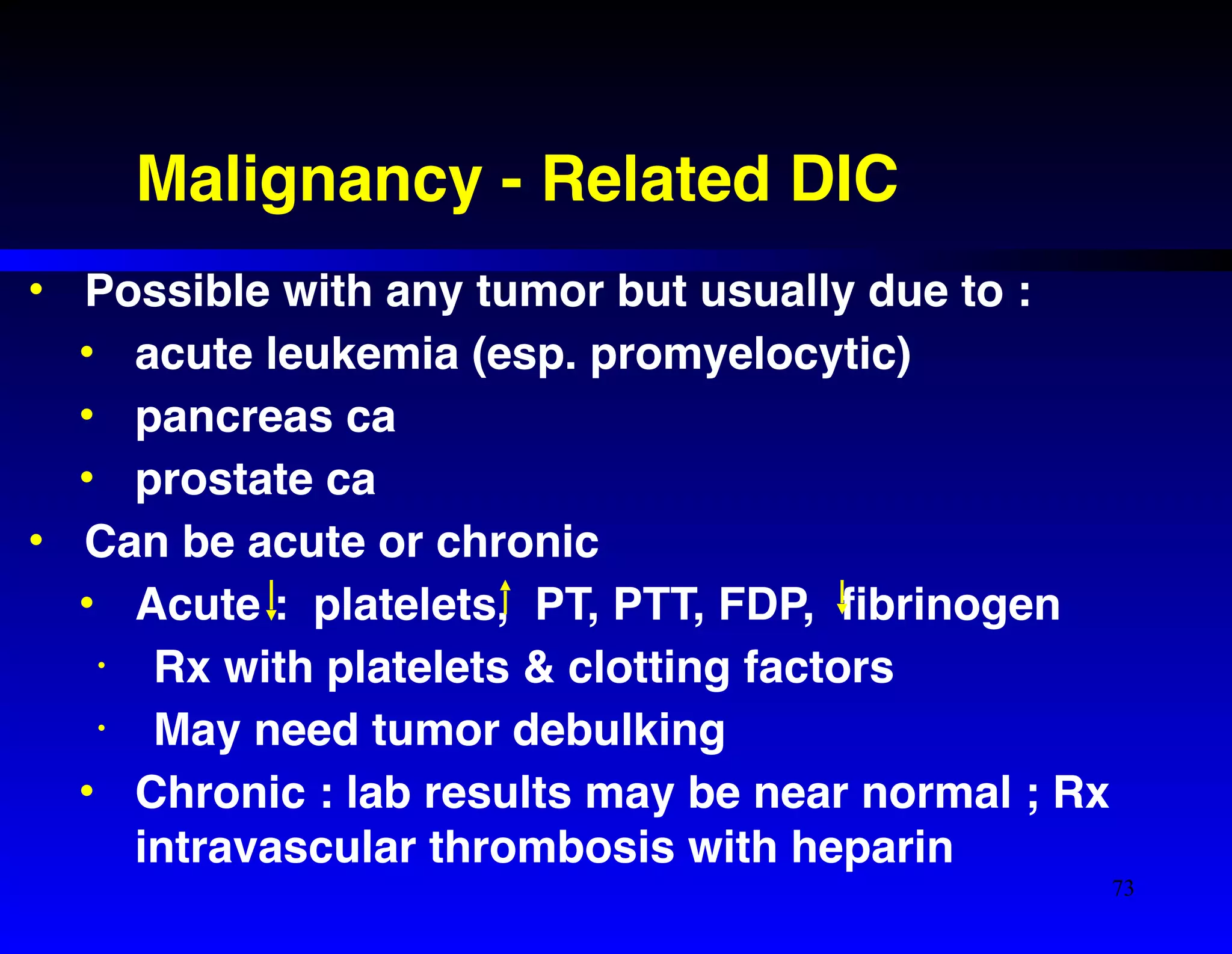 Malignancy - Related DIC 
• Possible with any tumor but usually due to :! 
• acute leukemia (esp. promyelocytic)! 
• pancreas ca ! 
• prostate ca! 
• Can be acute or chronic! 
• Acute : platelets, PT, PTT, FDP, fibrinogen! 
• Rx with platelets & clotting factors! 
• May need tumor debulking! 
• Chronic : lab results may be near normal ; Rx 
intravascular thrombosis with heparin 
73 
 