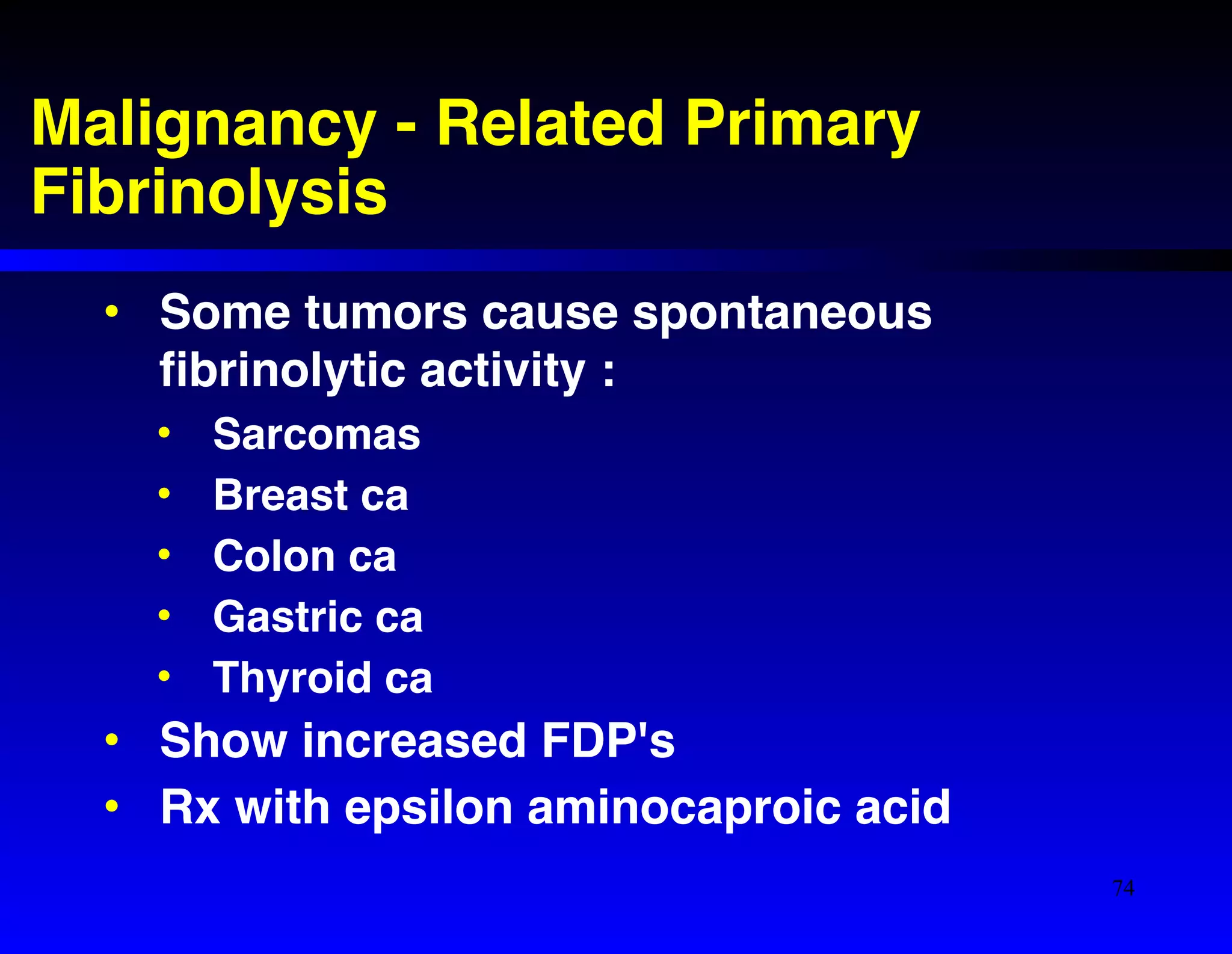 Malignancy - Related Primary 
Fibrinolysis 
• Some tumors cause spontaneous 
fibrinolytic activity :! 
• Sarcomas! 
• Breast ca! 
• Colon ca! 
• Gastric ca! 
• Thyroid ca! 
• Show increased FDP's! 
• Rx with epsilon aminocaproic acid 
74 
 