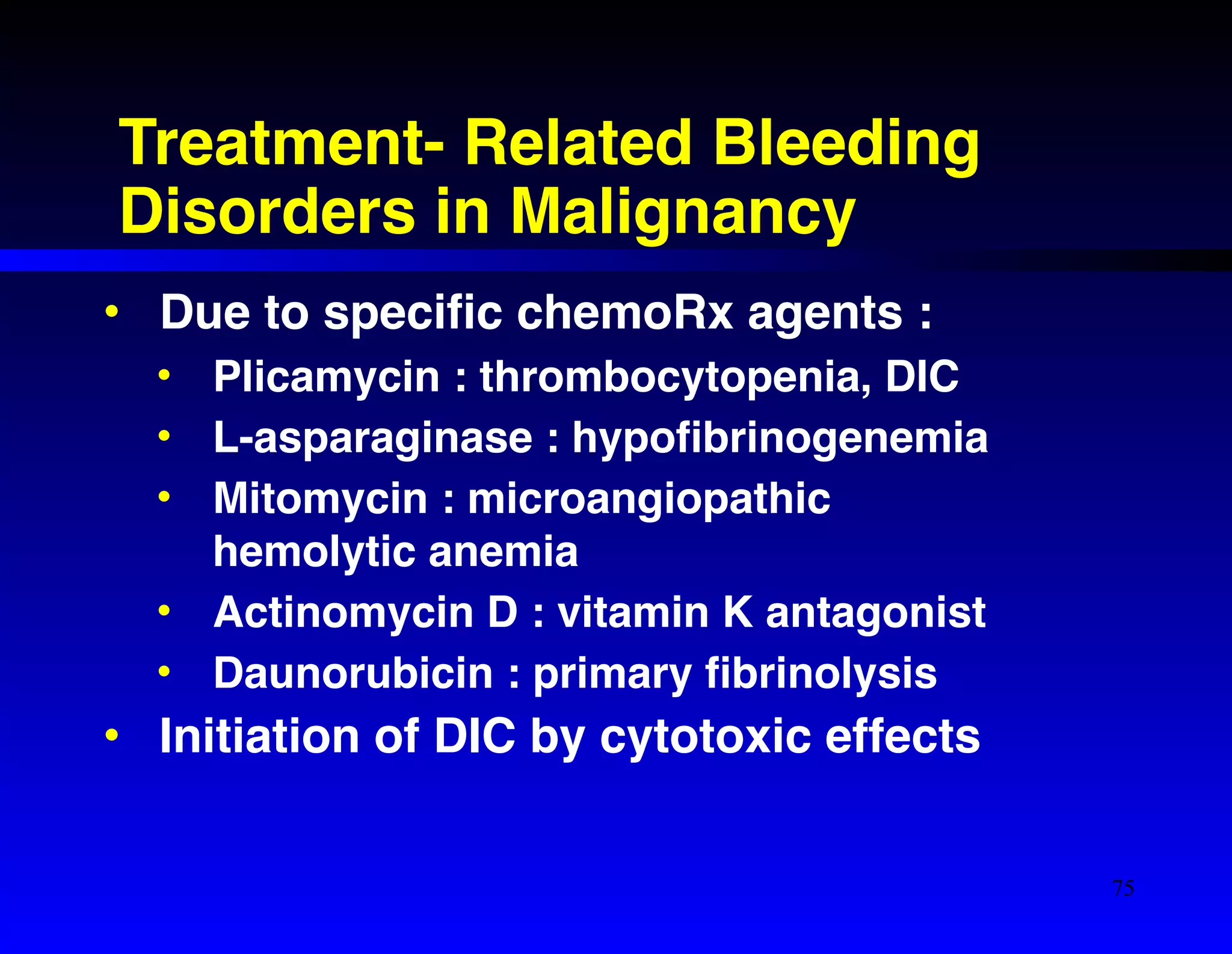 Treatment- Related Bleeding 
Disorders in Malignancy 
• Due to specific chemoRx agents :! 
• Plicamycin : thrombocytopenia, DIC! 
• L-asparaginase : hypofibrinogenemia! 
• Mitomycin : microangiopathic 
hemolytic anemia! 
• Actinomycin D : vitamin K antagonist! 
• Daunorubicin : primary fibrinolysis! 
• Initiation of DIC by cytotoxic effects 
75 
 