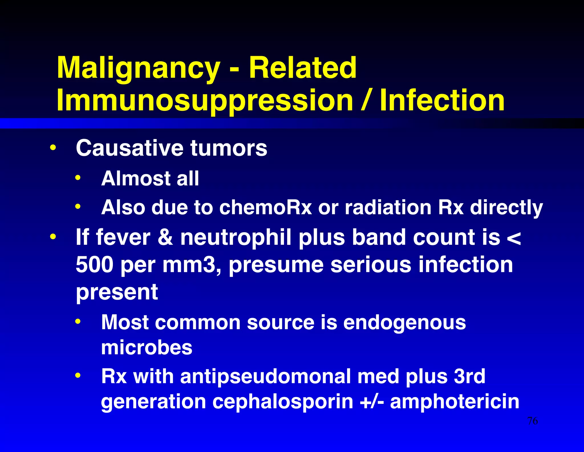 Malignancy - Related 
Immunosuppression / Infection 
• Causative tumors! 
• Almost all! 
• Also due to chemoRx or radiation Rx directly! 
• If fever & neutrophil plus band count is < 
500 per mm3, presume serious infection 
present! 
• Most common source is endogenous 
microbes! 
• Rx with antipseudomonal med plus 3rd 
generation cephalosporin +/- amphotericin 
76 
 