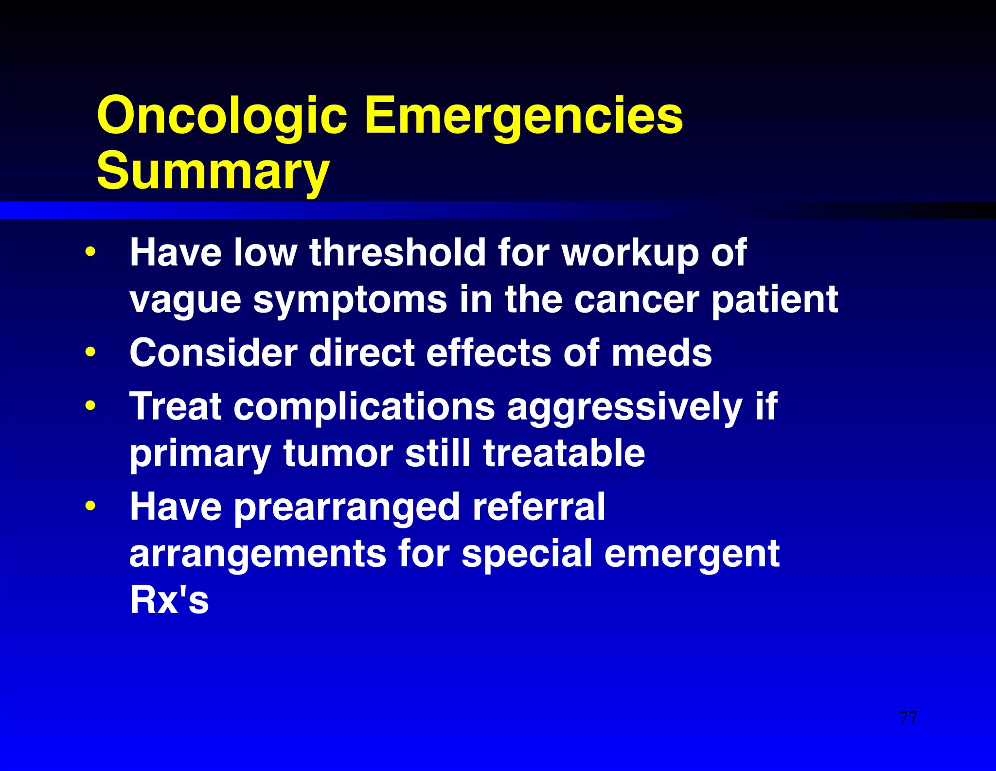 Oncologic Emergencies 
Summary 
• Have low threshold for workup of 
vague symptoms in the cancer patient! 
• Consider direct effects of meds! 
• Treat complications aggressively if 
primary tumor still treatable! 
• Have prearranged referral 
arrangements for special emergent 
Rx's 
77 
