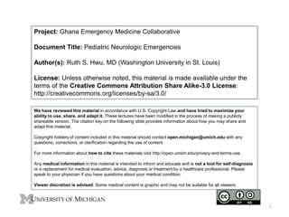 Project: Ghana Emergency Medicine Collaborative
Document Title: Pediatric Neurologic Emergencies
Author(s): Ruth S. Hwu, MD (Washington University in St. Louis)
License: Unless otherwise noted, this material is made available under the
terms of the Creative Commons Attribution Share Alike-3.0 License:
http://creativecommons.org/licenses/by-sa/3.0/
We have reviewed this material in accordance with U.S. Copyright Law and have tried to maximize your
ability to use, share, and adapt it. These lectures have been modified in the process of making a publicly
shareable version. The citation key on the following slide provides information about how you may share and
adapt this material.
Copyright holders of content included in this material should contact open.michigan@umich.edu with any
questions, corrections, or clarification regarding the use of content.
For more information about how to cite these materials visit http://open.umich.edu/privacy-and-terms-use.
Any medical information in this material is intended to inform and educate and is not a tool for self-diagnosis
or a replacement for medical evaluation, advice, diagnosis or treatment by a healthcare professional. Please
speak to your physician if you have questions about your medical condition.
Viewer discretion is advised: Some medical content is graphic and may not be suitable for all viewers.
1
 