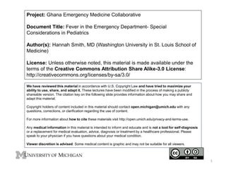 Project: Ghana Emergency Medicine Collaborative
Document Title: Fever in the Emergency Department- Special
Considerations in Pediatrics
Author(s): Hannah Smith, MD (Washington University in St. Louis School of
Medicine)
License: Unless otherwise noted, this material is made available under the
terms of the Creative Commons Attribution Share Alike-3.0 License:
http://creativecommons.org/licenses/by-sa/3.0/
We have reviewed this material in accordance with U.S. Copyright Law and have tried to maximize your
ability to use, share, and adapt it. These lectures have been modified in the process of making a publicly
shareable version. The citation key on the following slide provides information about how you may share and
adapt this material.
Copyright holders of content included in this material should contact open.michigan@umich.edu with any
questions, corrections, or clarification regarding the use of content.
For more information about how to cite these materials visit http://open.umich.edu/privacy-and-terms-use.
Any medical information in this material is intended to inform and educate and is not a tool for self-diagnosis
or a replacement for medical evaluation, advice, diagnosis or treatment by a healthcare professional. Please
speak to your physician if you have questions about your medical condition.
Viewer discretion is advised: Some medical content is graphic and may not be suitable for all viewers.
1
 