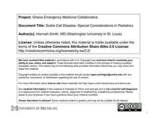 Project: Ghana Emergency Medicine Collaborative
Document Title: Sickle Cell Disease- Special Considerations in Pediatrics
Author(s): Hannah Smith, MD (Washington University in St. Louis)
License: Unless otherwise noted, this material is made available under the
terms of the Creative Commons Attribution Share Alike-3.0 License:
http://creativecommons.org/licenses/by-sa/3.0/
We have reviewed this material in accordance with U.S. Copyright Law and have tried to maximize your
ability to use, share, and adapt it. These lectures have been modified in the process of making a publicly
shareable version. The citation key on the following slide provides information about how you may share and
adapt this material.
Copyright holders of content included in this material should contact open.michigan@umich.edu with any
questions, corrections, or clarification regarding the use of content.
For more information about how to cite these materials visit http://open.umich.edu/privacy-and-terms-use.
Any medical information in this material is intended to inform and educate and is not a tool for self-diagnosis
or a replacement for medical evaluation, advice, diagnosis or treatment by a healthcare professional. Please
speak to your physician if you have questions about your medical condition.
Viewer discretion is advised: Some medical content is graphic and may not be suitable for all viewers.
1
 
