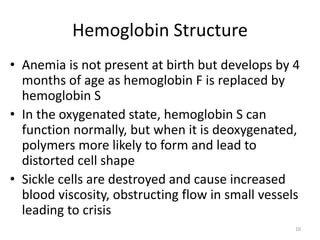 Hemoglobin Structure
• Anemia is not present at birth but develops by 4
months of age as hemoglobin F is replaced by
hemoglobin S
• In the oxygenated state, hemoglobin S can
function normally, but when it is deoxygenated,
polymers more likely to form and lead to
distorted cell shape
• Sickle cells are destroyed and cause increased
blood viscosity, obstructing flow in small vessels
leading to crisis
10
 