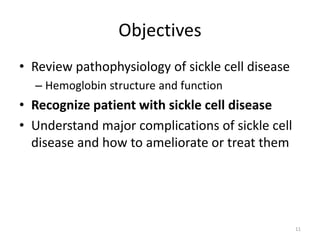 Objectives
• Review pathophysiology of sickle cell disease
– Hemoglobin structure and function
• Recognize patient with sickle cell disease
• Understand major complications of sickle cell
disease and how to ameliorate or treat them
11
 