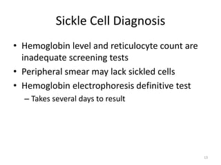 Sickle Cell Diagnosis
• Hemoglobin level and reticulocyte count are
inadequate screening tests
• Peripheral smear may lack sickled cells
• Hemoglobin electrophoresis definitive test
– Takes several days to result
13
 