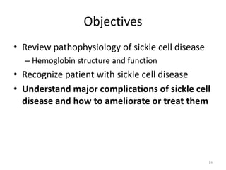 Objectives
• Review pathophysiology of sickle cell disease
– Hemoglobin structure and function
• Recognize patient with sickle cell disease
• Understand major complications of sickle cell
disease and how to ameliorate or treat them
14
 