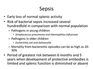 Sepsis
• Early loss of normal splenic activity
• Risk of bacterial sepsis increased several
hundredfold in comparison with normal population
– Pathogens in young children
• Streptococcus pneumonia and Haemophilus influenzae
– Pathogens in older children
• Escherichia coli and Salmonella
– Mortality from bacteremic episodes can be as high as 20-
30%
• Period of greatest risk between 6 months and 5
years when development of protective antibodies is
limited and splenic function is diminished or absent17
 
