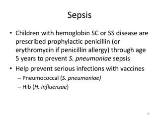Sepsis
• Children with hemoglobin SC or SS disease are
prescribed prophylactic penicillin (or
erythromycin if penicillin allergy) through age
5 years to prevent S. pneumoniae sepsis
• Help prevent serious infections with vaccines
– Pneumococcal (S. pneumoniae)
– Hib (H. influenzae)
18
 